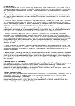 Mind Wide Open™
Un objetivo importante en la educación es enriquecer al estudiante (a usted), ampliando lo que sabe y puede hacer. Sin
embargo, es importante comprender que el material de instrucción y el instructor sólo pueden facilitarle el proceso. Usted
debe comprometerse a aprender nuevas aptitudes. A continuación encontrará algunas sugerencias que lo ayudarán a
aprender y crecer.
1. Tome notas. Los profesionales del campo de networking generalmente tienen diarios de ingeniería en donde anotan
las cosas que observan y aprenden. La toma de notas es importante como ayuda para mejorar su comprensión con el
pasar del tiempo.
2. Reflexione. El curso proporciona información que le permitirá cambiar lo que sabe y lo que puede hacer. A medida que
vaya avanzando en el curso, pregúntese qué cosas tienen sentido y cuáles no. Haga preguntas cuando algo resulte
confuso. Intente averiguar más sobre los temas que le interesan. Si no está seguro por qué se enseña algo, pregúntele a
su instructor o a un amigo. Piense cómo se complementan las distintas partes del curso.
3. Practique. Aprender nuevas aptitudes requiere de práctica. Creemos que practicar es tan importante para el e-learning
que le dimos un nombre especial. Lo llamamos e-Doing. Es muy importante que realice las actividades del material de
instrucción en línea y que también realice las actividades del Packet Tracer y las prácticas de laboratorio.
4. Practique nuevamente. ¿Alguna vez pensó que sabía cómo hacer algo y luego, cuando llegó el momento de
demostrarlo en una prueba o en el trabajo, descubrió que en realidad no había aprendido bien cómo hacerlo? Como
cuando se aprende cualquier nueva habilidad, como un deporte, un juego o un idioma, aprender una aptitud profesional
requiere paciencia y mucha práctica antes de que pueda decir que realmente la ha aprendido. El material de instrucción
en línea de este curso le brinda oportunidades para practicar mucho distintas aptitudes. Aprovéchelas al máximo.
También puede trabajar con su instructor para ampliar el Packet Tracer y otras herramientas para práctica adicional
según sea necesario.
5. Enseñe. Generalmente, enseñarle a un amigo o colega es una buena forma de reforzar su propio aprendizaje. Para
enseñar bien, deberá completar los detalles que puede haber pasado por alto en la primera lectura. Las conversaciones
sobre el material del curso con compañeros, colegas y el instructor pueden ayudarlo a fijar los conocimientos de los
conceptos de networking.
6. Realice cambios a medida que avanza. El curso está diseñado para proporcionar comentarios mediante actividades y
cuestionarios interactivos, el sistema de evaluación en línea y a través de interacciones estructuradas con su instructor.
Puede utilizar estos comentarios para entender mejor cuáles son sus fortalezas y debilidades. Si existe un área en la que
tiene problemas, concéntrese en estudiar o practicar más esa área. Solicite comentarios adicionales a su instructor y a
otros estudiantes.
Explore el mundo de networking
Esta versión del curso incluye una herramienta especial llamada Packet Tracer 4.1. El Packet Tracer es una herramienta
de aprendizaje de networking que admite una amplia gama de simulaciones físicas y lógicas. También ofrece
herramientas de visualización para ayudar a entender los componentes internos de una red.
Las actividades preelaboradas del Packet Tracer consisten en simulaciones de red, juegos, actividades y desafíos que
brindan una amplia gama de experiencias de aprendizaje.
Cree sus propios mundos
También puede usar el Packet Tracer para crear sus propios experimentos y situaciones de red. Esperamos que, con el
tiempo, utilice Packet Tracer no sólo para realizar las actividades desarrolladas previamente, sino también para
convertirse en autor, explorador e investigador.
Los materiales del curso en línea incluyen actividades para Packet Tracer que se ejecutan en computadoras con
sistemas operativos Windows® si Packet Tracer está instalado. Esta integración también puede funcionar en otros
sistemas operativos que usan la emulación de Windows.
 