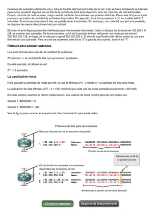 Creamos las subredes utilizando uno o más de los bits del host como bits de la red. Esto se hace ampliando la máscara
para tomar prestado algunos de los bits de la porción de host de la dirección, a fin de crear bits de red adicionales.
Cuanto más bits de host se usen, mayor será la cantidad de subredes que puedan definirse. Para cada bit que se tomó
prestado, se duplica la cantidad de subredes disponibles. Por ejemplo: si se toma prestado 1 bit, es posible definir 2
subredes. Si se toman prestados 2 bits, es posible tener 4 subredes. Sin embargo, con cada bit que se toma prestado,
se dispone de menos direcciones host por subred.
El router A en la figura posee dos interfaces para interconectar dos redes. Dado un bloque de direcciones 192.168.1.0
/24, se crearán dos subredes. Se toma prestado un bit de la porción de host utilizando una máscara de subred
255.255.255.128, en lugar de la máscara original 255.255.255.0. El bit más significativo del último octeto se usa para
diferenciar dos subredes. Para una de las subredes, este bit es "0" y para la otra subred, este bit es "1".
Fórmula para calcular subredes
Use esta fórmula para calcular la cantidad de subredes:
2^n donde n = la cantidad de bits que se tomaron prestados
En este ejemplo, el cálculo es así:
2^1 = 2 subredes
La cantidad de hosts
Para calcular la cantidad de hosts por red, se usa la fórmula 2^n - 2 donde n = la cantidad de bits para hosts.
La aplicación de esta fórmula, (2^7 - 2 = 126) muestra que cada una de estas subredes puede tener 126 hosts.
En cada subred, examine el último octeto binario. Los valores de estos octetos para las dos redes son:
Subred 1: 00000000 = 0
Subred 2: 10000000 = 128
Vea la figura para conocer el esquema de direccionamiento para estas redes.
 