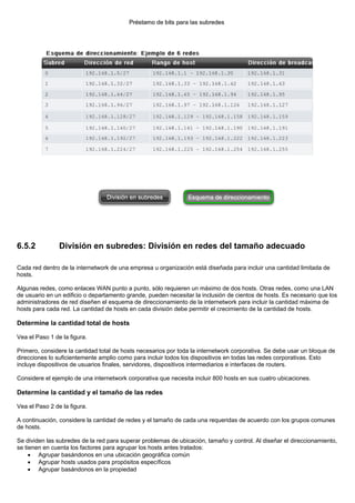 6.5.2 División en subredes: División en redes del tamaño adecuado
Cada red dentro de la internetwork de una empresa u organización está diseñada para incluir una cantidad limitada de
hosts.
Algunas redes, como enlaces WAN punto a punto, sólo requieren un máximo de dos hosts. Otras redes, como una LAN
de usuario en un edificio o departamento grande, pueden necesitar la inclusión de cientos de hosts. Es necesario que los
administradores de red diseñen el esquema de direccionamiento de la internetwork para incluir la cantidad máxima de
hosts para cada red. La cantidad de hosts en cada división debe permitir el crecimiento de la cantidad de hosts.
Determine la cantidad total de hosts
Vea el Paso 1 de la figura.
Primero, considere la cantidad total de hosts necesarios por toda la internetwork corporativa. Se debe usar un bloque de
direcciones lo suficientemente amplio como para incluir todos los dispositivos en todas las redes corporativas. Esto
incluye dispositivos de usuarios finales, servidores, dispositivos intermediarios e interfaces de routers.
Considere el ejemplo de una internetwork corporativa que necesita incluir 800 hosts en sus cuatro ubicaciones.
Determine la cantidad y el tamaño de las redes
Vea el Paso 2 de la figura.
A continuación, considere la cantidad de redes y el tamaño de cada una requeridas de acuerdo con los grupos comunes
de hosts.
Se dividen las subredes de la red para superar problemas de ubicación, tamaño y control. Al diseñar el direccionamiento,
se tienen en cuenta los factores para agrupar los hosts antes tratados:
• Agrupar basándonos en una ubicación geográfica común
• Agrupar hosts usados para propósitos específicos
• Agrupar basándonos en la propiedad
 