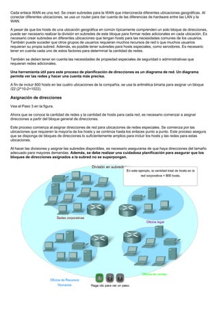 Cada enlace WAN es una red. Se crean subredes para la WAN que interconecta diferentes ubicaciones geográficas. Al
conectar diferentes ubicaciones, se usa un router para dar cuenta de las diferencias de hardware entre las LAN y la
WAN.
A pesar de que los hosts de una ubicación geográfica en común típicamente comprenden un solo bloque de direcciones,
puede ser necesario realizar la división en subredes de este bloque para formar redes adicionales en cada ubicación. Es
necesario crear subredes en diferentes ubicaciones que tengan hosts para las necesidades comunes de los usuarios.
También puede suceder que otros grupos de usuarios requieran muchos recursos de red o que muchos usuarios
requieran su propia subred. Además, es posible tener subredes para hosts especiales, como servidores. Es necesario
tener en cuenta cada uno de estos factores para determinar la cantidad de redes.
También se deben tener en cuenta las necesidades de propiedad especiales de seguridad o administrativas que
requieran redes adicionales.
Una herramienta útil para este proceso de planificación de direcciones es un diagrama de red. Un diagrama
permite ver las redes y hacer una cuenta más precisa.
A fin de incluir 800 hosts en las cuatro ubicaciones de la compañía, se usa la aritmética binaria para asignar un bloque
/22 (2^10-2=1022).
Asignación de direcciones
Vea el Paso 3 en la figura.
Ahora que se conoce la cantidad de redes y la cantidad de hosts para cada red, es necesario comenzar a asignar
direcciones a partir del bloque general de direcciones.
Este proceso comienza al asignar direcciones de red para ubicaciones de redes especiales. Se comienza por las
ubicaciones que requieren la mayoría de los hosts y se continúa hasta los enlaces punto a punto. Este proceso asegura
que se disponga de bloques de direcciones lo suficientemente amplios para incluir los hosts y las redes para estas
ubicaciones.
Al hacer las divisiones y asignar las subredes disponibles, es necesario asegurarse de que haya direcciones del tamaño
adecuado para mayores demandas. Además, se debe realizar una cuidadosa planificación para asegurar que los
bloques de direcciones asignados a la subred no se superpongan.
 