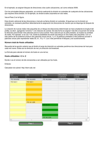 En el ejemplo, se asignan bloques de direcciones a las cuatro ubicaciones, así como enlaces WAN.
Con los principales bloques asignados, se continúa realizando la división en subredes de cualquiera de las ubicaciones
que requiera dicha división. En el ejemplo, se divide la sede corporativa en dos redes.
Vea el Paso 2 en la figura.
Esta división adicional de las direcciones a menudo se llama división en subredes. Al igual que con la división en
subredes, es necesario planificar detenidamente la asignación de direcciones de manera que se disponga de bloques de
direcciones.
La creación de nuevas redes más pequeñas de un bloque de direcciones determinado se hace ampliando la longitud del
prefijo; es decir, agregando números 1 a la máscara de subred. De esta forma se asignan más bits a la porción de red de
la dirección para brindar más patrones para la nueva subred. Para cada bit que se pide prestado, se duplica la cantidad
de redes. Por ejemplo: si se usa 1 bit, existe la posibilidad de dividir ese bloque en dos redes más pequeñas. Con un
solo patrón de bit podemos producir dos patrones únicos de bit, 1 y 0. Si pedimos prestados 2 bits podemos proveer 4
patrones únicos para representar redes 00, 01, 10 y 11. Los 3 bits permitirían 8 bloques y así sucesivamente.
Número total de Hosts utilizables
Recuerde de la sección anterior que al dividir el rango de dirección en subredes perdimos dos direcciones de host para
cada red nueva. Éstas son la dirección de red y la dirección de broadcast.
La fórmula para calcular el número de hosts en una red es:
Hosts utilizables = 2 n- 2
Donde n es el número de bits remanentes a ser utilizados por los hosts.
Enlaces:
Calculador de subred: http://vlsm-calc.net
 