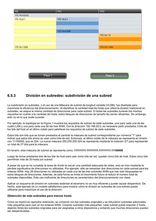 6.5.3 División en subredes: subdivisión de una subred
La subdivisión en subredes, o el uso de una Máscara de subred de longitud variable (VLSM), fue diseñada para
maximizar la eficiencia del direccionamiento. Al identificar la cantidad total de hosts que utiliza la división tradicional en
subredes, se asigna la misma cantidad de direcciones para cada subred. Si todas las subredes tuvieran los mismos
requisitos en cuanto a la cantidad de hosts, estos bloques de direcciones de tamaño fijo serían eficientes. Sin embargo,
esto no es lo que suele suceder.
Por ejemplo: la topología en la Figura 1 muestra los requisitos de subred de siete subredes, una para cada una de las
cuatro LAN y una para cada una de las tres WAN. Con la dirección 192.168.20.0, es necesario pedir prestados 3 bits de
los bits del host en el último octeto para satisfacer los requisitos de subred de siete subredes.
Estos bits son bits que se toman prestados al cambiar la máscara de subred correspondiente por números "1" para
indicar que estos bits ahora se usan como bits de red. Entonces, el último octeto de la máscara se representa en binario
con 11100000, que es 224. La nueva máscara 255.255.255.224 se representa mediante la notación /27 para representar
un total de 27 bits para la máscara.
En binario, esta máscara de subred se representa como: 11111111.11111111.11111111.11100000
Luego de tomar prestados tres de los bits de host para usar como bits de red, quedan cinco bits de host. Estos cinco bits
permitirán más de 30 hosts por subred.
A pesar de que se ha cumplido la tarea de dividir la red en una cantidad adecuada de redes, esto se hizo mediante la
pérdida significativa de direcciones no utilizadas. Por ejemplo: sólo se necesitan dos direcciones en cada subred para los
enlaces WAN. Hay 28 direcciones no utilizadas en cada una de las tres subredes WAN que han sido bloqueadas en
estos bloques de direcciones. Además, de esta forma se limita el crecimiento futuro al reducir el número total de
subredes disponibles. Este uso ineficiente de direcciones es característico del direccionamiento con clase.
Aplicar un esquema de división en subredes estándar al escenario no es muy eficiente y puede causar desperdicio. De
hecho, este ejemplo es un modelo satisfactorio para mostrar cómo la división en subredes de una subred puede
utilizarse para maximizar el uso de la dirección.
Obtención de más subredes para menos hosts
Como se mostró en ejemplos anteriores, se comenzó con las subredes originales y se obtuvieron subredes adicionales
más pequeñas para usar en los enlaces WAN. Creando subredes más pequeñas, cada subred puede soportar 2 hosts,
dejando libres las subredes originales para ser asignadas a otros dispositivos y evitando que muchas direcciones puedan
ser desperdiciadas.
 