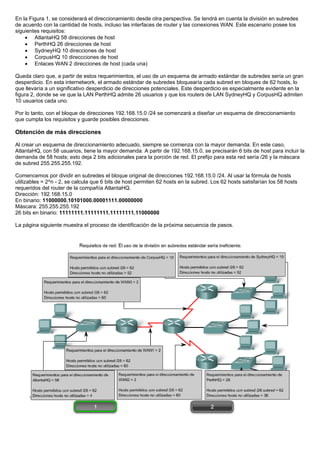 En la Figura 1, se considerará el direccionamiento desde otra perspectiva. Se tendrá en cuenta la división en subredes
de acuerdo con la cantidad de hosts, incluso las interfaces de router y las conexiones WAN. Este escenario posee los
siguientes requisitos:
• AtlantaHQ 58 direcciones de host
• PerthHQ 26 direcciones de host
• SydneyHQ 10 direcciones de host
• CorpusHQ 10 direccciones de host
• Enlaces WAN 2 direcciones de host (cada una)
Queda claro que, a partir de estos requerimientos, el uso de un esquema de armado estándar de subredes sería un gran
desperdicio. En esta internetwork, el armado estándar de subredes bloquearía cada subred en bloques de 62 hosts, lo
que llevaría a un significativo desperdicio de direcciones potenciales. Este desperdicio es especialmente evidente en la
figura 2, donde se ve que la LAN PerthHQ admite 26 usuarios y que los routers de LAN SydneyHQ y CorpusHQ admiten
10 usuarios cada uno.
Por lo tanto, con el bloque de direcciones 192.168.15.0 /24 se comenzará a diseñar un esquema de direccionamiento
que cumpla los requisitos y guarde posibles direcciones.
Obtención de más direcciones
Al crear un esquema de direccionamiento adecuado, siempre se comienza con la mayor demanda. En este caso,
AtlantaHQ, con 58 usuarios, tiene la mayor demanda. A partir de 192.168.15.0, se precisarán 6 bits de host para incluir la
demanda de 58 hosts; esto deja 2 bits adicionales para la porción de red. El prefijo para esta red sería /26 y la máscara
de subred 255.255.255.192.
Comencemos por dividir en subredes el bloque original de direcciones 192.168.15.0 /24. Al usar la fórmula de hosts
utilizables = 2^n - 2, se calcula que 6 bits de host permiten 62 hosts en la subred. Los 62 hosts satisfarían los 58 hosts
requeridos del router de la compañía AtlantaHQ.
Dirección: 192.168.15.0
En binario: 11000000.10101000.00001111.00000000
Máscara: 255.255.255.192
26 bits en binario: 11111111.11111111.11111111.11000000
La página siguiente muestra el proceso de identificación de la próxima secuencia de pasos.
 