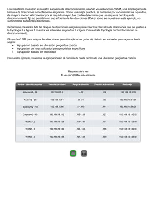 Los resultados muestran en nuestro esquema de direccionamiento, usando visualizaciones VLSM, una amplia gama de
bloques de direcciones correctamente asignados. Como una mejor práctica, se comenzó por documentar los requisitos,
de mayor a menor. Al comenzar por el requisito mayor, fue posible determinar que un esquema de bloque de
direccionamiento fijo no permitiría un uso eficiente de las direcciones IPv4 y, como se muestra en este ejemplo, no
suministraría suficientes direcciones.
Se tomaron prestados bits del bloque de direcciones asignado para crear los intervalos de direcciones que se ajusten a
la topología. La figura 1 muestra los intervalos asignados. La figura 2 muestra la topología con la información de
direccionamiento.
El uso de VLSM para asignar las direcciones permitió aplicar las guías de división en subredes para agrupar hosts
según:
• Agrupación basada en ubicación geográfica común
• Agrupación de hosts utilizados para propósitos específicos
• Agrupación basada en propiedad
En nuestro ejemplo, basamos la agrupación en el número de hosts dentro de una ubicación geográfica común.
 