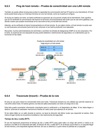 6.6.3 Ping de host remoto – Prueba de conectividad con una LAN remota
También se puede utilizar el ping para probar la capacidad de comunicación del host IP local en una internetwork. El host
local puede hacer ping a un host que funciona en una red remota, como se muestra en la figura.
Si el ping se realiza con éxito, se habrá verificado la operación de una porción amplia de la internetwork. Esto significa
que se ha verificado la comunicación del host en la red local, el funcionamiento del router que se usa como gateway y los
demás routers que puedan encontrarse en la ruta entre la red y la red del host remoto.
Además, se ha verificado el mismo funcionamiento en el host remoto. Si, por algún motivo, el host remoto no pudo usar
su red local para comunicarse fuera de la red, entonces no se habría producido una respuesta.
Recuerde: muchos administradores de red limitan o prohíben la entrada de datagramas ICMP en la red corporativa. Por
lo tanto, la ausencia de una respuesta de ping podría deberse a restricciones de seguridad y no a elementos que no
funcionan en las redes.
6.6.4 Traceroute (tracert) – Prueba de la ruta
El ping se usa para indicar la conectividad entre dos hosts. Traceroute (tracert) es una utilidad que permite observar la
ruta entre estos hosts. El rastreo genera una lista de saltos alcanzados con éxito a lo largo de la ruta.
Esta lista puede suministrar información importante para la verificación y el diagnóstico de fallas. Si los datos llegan a
destino, entonces el rastreador menciona la interfaz en cada router que aparece en el camino.
Si los datos fallan en un salto durante el camino, se tiene la dirección del último router que respondió al rastreo. Esto
indica el lugar donde se encuentra el problema o las restricciones de seguridad.
Tiempo de ida y vuelta (RTT)
El uso de traceroute proporciona el tiempo de ida y vuelta (RTT) para cada salto a lo largo del camino e indica si se
produce una falla en la respuesta del salto. El tiempo de ida y vuelta (RTT) es el tiempo que le lleva a un paquete llegar
al host remoto y a la respuesta regresar del host. Se usa un asterisco (*) para indicar la pérdida de un paquete.
 
