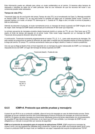 Esta información puede ser utilizada para ubicar un router problemático en el camino. Si tenemos altos tiempos de
respuesta o pérdidas de datos de un salto particular, ésta es una indicación de que los recursos del router o sus
conexiones pueden estar estresados.
Tiempo de vida (TTL)
Traceroute hace uso de una función del campo Tiempo de vida (TTL) en el encabezado de Capa 3 y Mensaje excedido
en tiempo ICMP. El campo TTL se usa para limitar la cantidad de saltos que un paquete puede cruzar. Cuando un
paquete ingresa a un router, el campo TTL disminuye en 1. Cuando el TTL llega a cero, el router no envía el paquete y
éste es descartado.
Además de descartar el paquete, el router normalmente envía un mensaje de tiempo superado de ICMP dirigido al host
de origen. Este mensaje de ICMP estará conformado por la dirección IP del router que respondió.
La primera secuencia de mensajes enviados desde traceroute tendrá un campo de TTL de uno. Esto hace que el TTL
expire el límite de tiempo del paquete en el primer router. Este router luego responde con un mensaje de ICMP.
Traceroute ahora posee la dirección del primer salto.
A continuación, Traceroute incrementa progresivamente el campo TTL (2, 3, 4...) para cada secuencia de mensajes. De
esta manera se proporciona al rastreo la dirección de cada salto a medida que los paquetes expiran el límite de tiempo a
lo largo del camino. El campo TTL continúa aumentando hasta que se llega a destino o hasta un máximo predefinido.
Una vez que se llega al destino final, el host responde con un mensaje de puerto inalcanzable de ICMP o un mensaje de
respuesta de eco de ICMP, en lugar del mensaje de tiempo superado de ICMP.
6.6.5 ICMPv4. Protocolo que admite pruebas y mensajeria
A pesar de que IPv4 no es un protocolo confiable, ofrece el envío de mensajes en caso de determinados errores. Estos
mensajes se envían mediante servicios del Control Messaging Protocol (Protocolo de mensajes de control de Internet,
ICMPv4). El objetivo de estos mensajes es proporcionar respuestas acerca de temas relacionados con el procesamiento
de paquetes IP bajo determinadas condiciones, no es hacer que el IP sea confiable. Los mensajes de ICMP no son
obligatorios y a menudo no se permiten por razones de seguridad.
ICMP es el protocolo de mensajería para el conjunto de aplicaciones TCP/IP. ICMP proporciona mensajes de
control y error y se usa mediante las utilidades ping y traceroute. A pesar de que ICMP usa el soporte básico de IP como
si fuera un protocolo ICMP de mayor nivel, en realidad es una capa 3 separada del conjunto de aplicaciones TCP/IP.
 