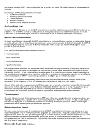 Los tipos de mensajes ICMP, y los motivos por los que se envían, son vastos. Se tratarán algunos de los mensajes más
comunes.
Los mensajes ICMP que se pueden enviar incluyen:
• Confirmación de host
• Destino o servicio inalcanzable
• Tiempo excedido
• Redirección de ruta
• Disminución de velocidad en origen
Confirmación de host
Se puede utilizar un Mensaje de eco del ICMP para determinar si un host está en funcionamiento. El host local envía una
petición de eco de ICMP a un host. El host que recibe el mensaje de eco responde mediante la respuesta de eco de
ICMP, como se muestra en la figura. Este uso de los mensajes de eco de ICMP es la base de la utilidad ping.
Destino o servicio inalcanzable
Se puede usar el destino inalcanzable de ICMP para notificar a un host que el destino o servicio es inalcanzable. Cuando
un host o gateway recibe un paquete que no puede enviar, puede enviar un paquete de destino inalcanzable de ICMP al
host que origina el paquete. El paquete de destino inalcanzable tendrá códigos que indican el motivo por el cual el
paquete no pudo ser enviado.
Entre los códigos de destino inalcanzable se encuentran:
0 = red inalcanzable
1 = host inalcanzable
2 = protocolo inalcanzable
3 = puerto inalcanzable
Los códigos para las respuestas red inalcanzable y host inalcanzable son respuestas de un router que no puede enviar
un paquete. Si un router recibe un paquete para el cual no posee una ruta, puede responder con un código de destino
inalcanzable de ICMP = 0, que indica que la red es inalcanzable. Si un router recibe un paquete para el cual posee una
ruta conectada pero no puede enviar el paquete al host en la red conectada, el router puede responder con un código de
destino inalcanzable de ICMP = 1, que indica que se conoce la red pero que el host es inalcanzable.
Los códigos 2 y 3 (protocolo inalcanzable y puerto inalcanzable) son utilizados por un host final para indicar que el
segmento TCP o el datagrama UDP en un paquete no pudo ser enviado al servicio de capa superior.
Cuando el host final recibe un paquete con una PDU de capa 4 que se enviará a un servicio no disponible, el host puede
responder al host de origen con un código de destino inalcanzable de ICMP = 2 o con un código = 3, que indica que el
servicio no está disponible. Es posible que el servicio no esté disponible debido a que no hay un daemon en
funcionamiento que proporcione el servicio o porque la seguridad del host no permite el acceso al servicio.
Tiempo superado
Un router utiliza un mensaje de tiempo superado de ICMP para indicar que no se puede enviar un paquete debido a que
el campo TTL del paquete ha expirado. Sin un router recibe un paquete y dismimuye el campo TTL del paquete a cero,
éste descarta el paquete. El router también puede enviar un mensaje de tiempo superado de ICMP al host de origen
para informar al host el motivo por el que se descartó el paquete.
Redireccionamiento de ruta
Un router puede usar un mensaje de redireccionamiento de ICMP para notificar a los hosts de una red acerca de una
mejor ruta disponible para un destino en particular. Es posible que este mensaje sólo pueda usarse cuando el host de
origen esté en la misma red física que ambos gateways. SI un router recibe un paquete para el cual tiene una ruta y para
el próximo salto se conecta con la misma interfaz del paquete recibido, el router puede enviar un mensaje de
redireccionamiento de ICMP al host de origen. Este mensaje informará al host de origen acerca del próximo salto en una
ruta de la tabla de enrutamiento.
Disminución de velocidad en origen
 