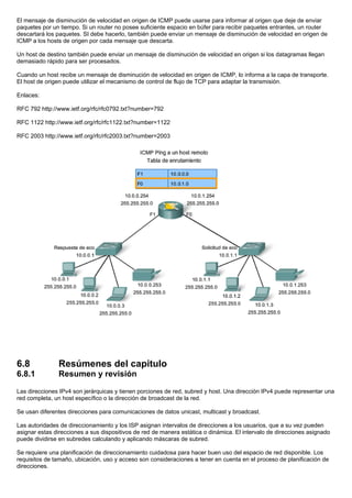 El mensaje de disminución de velocidad en origen de ICMP puede usarse para informar al origen que deje de enviar
paquetes por un tiempo. Si un router no posee suficiente espacio en búfer para recibir paquetes entrantes, un router
descartará los paquetes. SI debe hacerlo, también puede enviar un mensaje de disminución de velocidad en origen de
ICMP a los hosts de origen por cada mensaje que descarta.
Un host de destino también puede enviar un mensaje de disminución de velocidad en origen si los datagramas llegan
demasiado rápido para ser procesados.
Cuando un host recibe un mensaje de disminución de velocidad en origen de ICMP, lo informa a la capa de transporte.
El host de origen puede utilizar el mecanismo de control de flujo de TCP para adaptar la transmisión.
Enlaces:
RFC 792 http://www.ietf.org/rfc/rfc0792.txt?number=792
RFC 1122 http://www.ietf.org/rfc/rfc1122.txt?number=1122
RFC 2003 http://www.ietf.org/rfc/rfc2003.txt?number=2003
6.8 Resúmenes del capitulo
6.8.1 Resumen y revisión
Las direcciones IPv4 son jerárquicas y tienen porciones de red, subred y host. Una dirección IPv4 puede representar una
red completa, un host específico o la dirección de broadcast de la red.
Se usan diferentes direcciones para comunicaciones de datos unicast, multicast y broadcast.
Las autoridades de direccionamiento y los ISP asignan intervalos de direcciones a los usuarios, que a su vez pueden
asignar estas direcciones a sus dispositivos de red de manera estática o dinámica. El intervalo de direcciones asignado
puede dividirse en subredes calculando y aplicando máscaras de subred.
Se requiere una planificación de direccionamiento cuidadosa para hacer buen uso del espacio de red disponible. Los
requisitos de tamaño, ubicación, uso y acceso son consideraciones a tener en cuenta en el proceso de planificación de
direcciones.
 