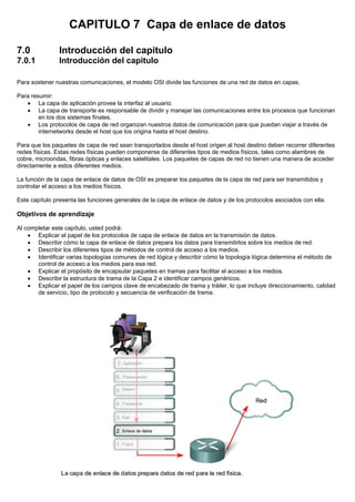 CAPITULO 7 Capa de enlace de datos
7.0 Introducción del capitulo
7.0.1 Introducción del capitulo
Para sostener nuestras comunicaciones, el modelo OSI divide las funciones de una red de datos en capas.
Para resumir:
• La capa de aplicación provee la interfaz al usuario.
• La capa de transporte es responsable de dividir y manejar las comunicaciones entre los procesos que funcionan
en los dos sistemas finales.
• Los protocolos de capa de red organizan nuestros datos de comunicación para que puedan viajar a través de
internetworks desde el host que los origina hasta el host destino.
Para que los paquetes de capa de red sean transportados desde el host origen al host destino deben recorrer diferentes
redes físicas. Estas redes físicas pueden componerse de diferentes tipos de medios físicos, tales como alambres de
cobre, microondas, fibras ópticas y enlaces satelitales. Los paquetes de capas de red no tienen una manera de acceder
directamente a estos diferentes medios.
La función de la capa de enlace de datos de OSI es preparar los paquetes de la capa de red para ser transmitidos y
controlar el acceso a los medios físicos.
Este capítulo presenta las funciones generales de la capa de enlace de datos y de los protocolos asociados con ella.
Objetivos de aprendizaje
Al completar este capítulo, usted podrá:
• Explicar el papel de los protocolos de capa de enlace de datos en la transmisión de datos.
• Describir cómo la capa de enlace de datos prepara los datos para transmitirlos sobre los medios de red.
• Describir los diferentes tipos de métodos de control de acceso a los medios.
• Identificar varias topologías comunes de red lógica y describir cómo la topología lógica determina el método de
control de acceso a los medios para esa red.
• Explicar el propósito de encapsular paquetes en tramas para facilitar el acceso a los medios.
• Describir la estructura de trama de la Capa 2 e identificar campos genéricos.
• Explicar el papel de los campos clave de encabezado de trama y tráiler, lo que incluye direccionamiento, calidad
de servicio, tipo de protocolo y secuencia de verificación de trama.
 