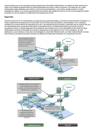 ininterrumpido que no era necesario para las aplicaciones informáticas tradicionales. La calidad de estos servicios se
mide con la calidad de experimentar la misma presentación de audio y video en persona. Las redes de voz y video
tradicionales están diseñadas para admitir un único tipo de transmisión y, por lo tanto, pueden producir un nivel
aceptable de calidad. Los nuevos requerimientos para admitir esta calidad de servicio en una red convergente cambian
la manera en que se diseñan e implementan las arquitecturas de red.
Seguridad
Internet evolucionó de una internetwork de organizaciones gubernamentales y educativas estrechamente controlada a un
medio ampliamente accesible para la transmisión de comunicaciones personales y empresariales. Como resultado,
cambiaron los requerimientos de seguridad de la red. Las expectativas de privacidad y seguridad que se originan del uso
de internetworks para intercambiar información empresarial crítica y confidencial excede lo que puede enviar la
arquitectura actual. La rápida expansión de las áreas de comunicación que no eran atendidas por las redes de datos
tradicionales aumenta la necesidad de incorporar seguridad en la arquitectura de red. Como resultado, se está
dedicando un gran esfuerzo a esta área de investigación y desarrollo. Mientras tanto, se están implementando muchas
herramientas y procedimientos para combatir los defectos de seguridad inherentes en la arquitectura de red.
 