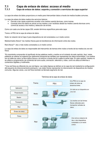 7.1 Capa de enlace de datos: acceso al medio
7.1.1 Capa de enlace de datos: soporte y conexión a servicios de capa superior
La capa de enlace de datos proporciona un medio para intercambiar datos a través de medios locales comunes.
La capa de enlace de datos realiza dos servicios básicos:
• Permite a las capas superiores acceder a los medios usando técnicas, como tramas.
• Controla cómo los datos se ubican en los medios y son recibidos desde los medios usando técnicas como
control de acceso a los medios y detección de errores.
Como con cada una de las capas OSI, existen términos específicos para esta capa:
Trama: el PDU de la capa de enlace de datos.
Nodo: la notación de la Capa 2 para dispositivos de red conectados a un medio común.
Medios/medio (físico)*: los medios físicos para la transferencia de información entre dos nodos.
Red (física)**: dos o más nodos conectados a un medio común.
La capa de enlace de datos es responsable del intercambio de tramas entre nodos a través de los medios de una red
física.
*Es importante comprender el significado de las palabras medio y medios en el contexto de este capítulo. Aquí, estas
palabras se refieren al material que realmente transporta las señales que representan los datos transmitidos. Los medios
son el cable de cobre, la fibra óptica físicos o el entorno a través de los cuales la señal viaja. En este capítulo, medios no
se refiere a programación de contenido tal como audio, animación, televisión y video, como se utiliza al referirse a
contenidos digitales y multimedia.
**Una red física es diferente de una red lógica. Las redes lógicas se definen en la capa de red mediante la configuración
del esquema de direccionamiento jerárquico. Las redes físicas representan la interconexión de dispositivos de medios
comunes. Algunas veces, una red física también es llamada segmento de red.
 
