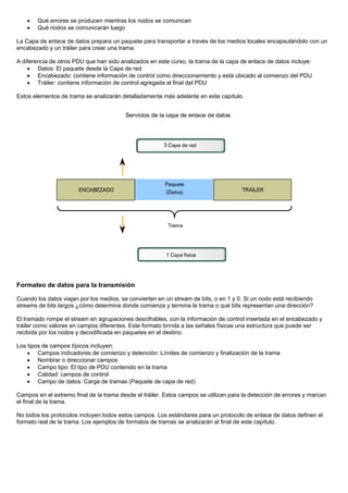• Qué errores se producen mientras los nodos se comunican
• Qué nodos se comunicarán luego
La Capa de enlace de datos prepara un paquete para transportar a través de los medios locales encapsulándolo con un
encabezado y un tráiler para crear una trama.
A diferencia de otros PDU que han sido analizados en este curso, la trama de la capa de enlace de datos incluye:
• Datos: El paquete desde la Capa de red
• Encabezado: contiene información de control como direccionamiento y está ubicado al comienzo del PDU
• Tráiler: contiene información de control agregada al final del PDU
Estos elementos de trama se analizarán detalladamente más adelante en este capítulo.
Formateo de datos para la transmisión
Cuando los datos viajan por los medios, se convierten en un stream de bits, o en 1 y 0. Si un nodo está recibiendo
streams de bits largos ¿cómo determina dónde comienza y termina la trama o qué bits representan una dirección?
El tramado rompe el stream en agrupaciones descifrables, con la información de control insertada en el encabezado y
tráiler como valores en campos diferentes. Este formato brinda a las señales físicas una estructura que puede ser
recibida por los nodos y decodificada en paquetes en el destino.
Los tipos de campos típicos incluyen:
• Campos indicadores de comienzo y detención: Límites de comienzo y finalización de la trama
• Nombrar o direccionar campos
• Campo tipo: El tipo de PDU contenido en la trama
• Calidad: campos de control
• Campo de datos: Carga de tramas (Paquete de capa de red)
Campos en el extremo final de la trama desde el tráiler. Estos campos se utilizan para la detección de errores y marcan
el final de la trama.
No todos los protocolos incluyen todos estos campos. Los estándares para un protocolo de enlace de datos definen el
formato real de la trama. Los ejemplos de formatos de tramas se analizarán al final de este capítulo.
 