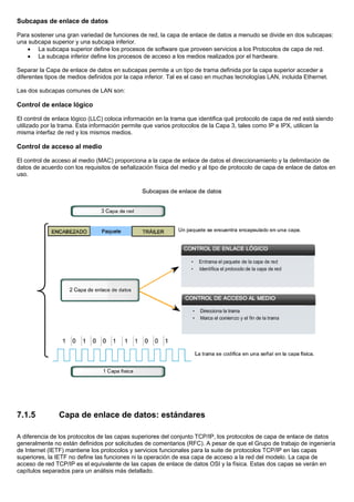 Subcapas de enlace de datos
Para sostener una gran variedad de funciones de red, la capa de enlace de datos a menudo se divide en dos subcapas:
una subcapa superior y una subcapa inferior.
• La subcapa superior define los procesos de software que proveen servicios a los Protocolos de capa de red.
• La subcapa inferior define los procesos de acceso a los medios realizados por el hardware.
Separar la Capa de enlace de datos en subcapas permite a un tipo de trama definida por la capa superior acceder a
diferentes tipos de medios definidos por la capa inferior. Tal es el caso en muchas tecnologías LAN, incluida Ethernet.
Las dos subcapas comunes de LAN son:
Control de enlace lógico
El control de enlace lógico (LLC) coloca información en la trama que identifica qué protocolo de capa de red está siendo
utilizado por la trama. Esta información permite que varios protocolos de la Capa 3, tales como IP e IPX, utilicen la
misma interfaz de red y los mismos medios.
Control de acceso al medio
El control de acceso al medio (MAC) proporciona a la capa de enlace de datos el direccionamiento y la delimitación de
datos de acuerdo con los requisitos de señalización física del medio y al tipo de protocolo de capa de enlace de datos en
uso.
7.1.5 Capa de enlace de datos: estándares
A diferencia de los protocolos de las capas superiores del conjunto TCP/IP, los protocolos de capa de enlace de datos
generalmente no están definidos por solicitudes de comentarios (RFC). A pesar de que el Grupo de trabajo de ingeniería
de Internet (IETF) mantiene los protocolos y servicios funcionales para la suite de protocolos TCP/IP en las capas
superiores, la IETF no define las funciones ni la operación de esa capa de acceso a la red del modelo. La capa de
acceso de red TCP/IP es el equivalente de las capas de enlace de datos OSI y la física. Estas dos capas se verán en
capítulos separados para un análisis más detallado.
 