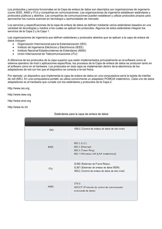 Los protocolos y servicios funcionales en la Capa de enlace de datos son descriptos por organizaciones de ingeniería
(como IEEE, ANSI y ITU) y compañías en comunicaciones. Las organizaciones de ingeniería establecen estándares y
protocolos públicos y abiertos. Las compañías de comunicaciones pueden establecer y utilizar protocolos propios para
aprovechar los nuevos avances en tecnología u oportunidades de mercado.
Los servicios y especificaciones de la capa de enlace de datos se definen mediante varios estándares basados en una
variedad de tecnologías y medios a los cuales se aplican los protocolos. Algunos de estos estándares integran los
servicios de la Capa 2 y la Capa 1.
Las organizaciones de ingeniería que definen estándares y protocolos abiertos que se aplican a la capa de enlace de
datos incluyen:
• Organización Internacional para la Estandarización (ISO)
• Instituto de Ingenieros Eléctricos y Electrónicos (IEEE)
• Instituto Nacional Estadounidense de Estándares (ANSI)
• Unión Internacional de Telecomunicaciones (ITU)
A diferencia de los protocolos de la capa superior que están implementados principalmente en el software como el
sistema operativo de host o aplicaciones específicas, los procesos de la Capa de enlace de datos se producen tanto en
el software como en el hardware. Los protocolos en esta capa se implementan dentro de la electrónica de los
adaptadores de red con los que el dispositivo se conecta a la red física.
Por ejemplo: un dispositivo que implementa la capa de enlace de datos en una computadora sería la tarjeta de interfaz
de red (NIC). En una computadora portátil, se utiliza comúnmente un adaptador PCMCIA inalámbrico. Cada uno de estos
adaptadores es el hardware que cumple con los estándares y protocolos de la Capa 2.
http://www.iso.org
http://www.ieee.org
http://www.ansi.org
http://www.itu.int
 