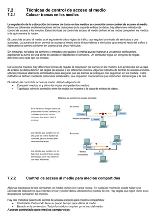 7.2 Técnicas de control de acceso al medio
7.2.1 Colocar tramas en los medios
La regulación de la colocación de tramas de datos en los medios es conocida como control de acceso al medio.
Entre las diferentes implementaciones de los protocolos de la capa de enlace de datos, hay diferentes métodos de
control de acceso a los medios. Estas técnicas de control de acceso al medio definen si los nodos comparten los medios
y de qué manera lo hacen.
El control de acceso al medio es el equivalente a las reglas de tráfico que regulan la entrada de vehículos a una
autopista. La ausencia de un control de acceso al medio sería el equivalente a vehículos ignorando el resto del tráfico e
ingresando al camino sin tener en cuenta a los otros vehículos.
Sin embargo, no todos los caminos y entradas son iguales. El tráfico puede ingresar a un camino confluyendo,
esperando su turno en una señal de parada o respetando el semáforo. Un conductor sigue un conjunto de reglas
diferente para cada tipo de entrada.
De la misma manera, hay diferentes formas de regular la colocación de tramas en los medios. Los protocolos en la capa
de enlace de datos definen las reglas de acceso a los diferentes medios. Algunos métodos de control de acceso al medio
utilizan procesos altamente controlados para asegurar que las tramas se coloquen con seguridad en los medios. Estos
métodos se definen mediante protocolos sofisticados, que requieren mecanismos que introducen sobrecargas a la red.
El método de control de acceso al medio utilizado depende de:
• Compartir medios: si y cómo los nodos comparten los medios.
• Topología: cómo la conexión entre los nodos se muestra a la capa de enlace de datos.
7.2.2 Control de acceso al medio para medios compartidos
Algunas topologías de red comparten un medio común con varios nodos. En cualquier momento puede haber una
cantidad de dispositivos que intentan enviar y recibir datos utilizando los medios de red. Hay reglas que rigen cómo esos
dispositivos comparten los medios.
Hay dos métodos básicos de control de acceso al medio para medios compartidos:
• Controlado: Cada nodo tiene su propio tiempo para utilizar el medio
• Basado en la contención: Todos los nodos compiten por el uso del medio
Acceso controlado para medios compartidos
 