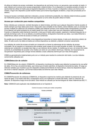 Al utilizar el método de acceso controlado, los dispositivos de red toman turnos, en secuencia, para acceder al medio. A
este método se lo conoce como acceso programado o determinístico. Si un dispositivo no necesita acceder al medio, la
oportunidad de utilizar el medio pasa al siguiente dispositivo en línea. Cuando un dispositivo coloca una trama en los
medios, ningún otro dispositivo puede hacerlo hasta que la trama haya llegado al destino y haya sido procesada por el
destino.
Aunque el acceso controlado está bien ordenado y provee rendimiento predecible, los métodos determinísticos pueden
ser ineficientes porque un dispositivo tiene que esperar su turno antes de poder utilizar el medio.
Acceso por contención para medios compartidos
Estos métodos por contención, también llamados no deterministas, permiten que cualquier dispositivo intente acceder al
medio siempre que haya datos para enviar. Para evitar caos completo en los medios, estos métodos usan un proceso de
Acceso múltiple por detección de portadora (CSMA) para detectar primero si los medios están transportando una señal.
Si se detecta una señal portadora en el medio desde otro nodo, quiere decir que otro dispositivo está transmitiendo.
Cuando un dispositivo está intentando transmitir y nota que el medio está ocupado, esperará e intentará después de un
período de tiempo corto. Si no se detecta una señal portadora, el dispositivo transmite sus datos. Las redes Ethernet e
inalámbricas utilizan control de acceso al medio por contención.
Es posible que el proceso CSMA falle si dos dispositivos transmiten al mismo tiempo. A esto se lo denomina colisión de
datos. Si esto ocurre, los datos enviados por ambos dispositivos se dañarán y deberán enviarse nuevamente.
Los métodos de control de acceso al medio por contención no tienen la sobrecarga de los métodos de acceso
controlado. No se requiere un mecanismo para analizar quién posee el turno para acceder al medio. Sin embargo, los
sistemas por contención no escalan bien bajo un uso intensivo de los medios. A medida que el uso y el número de nodos
aumenta, la probabilidad de acceder a los medios con éxito sin una colisión disminuye. Además, los mecanismos de
recuperación requeridos para corregir errores debidos a esas colisiones disminuyen aún más el throughput.
CSMA es generalmente implementado junto con un método para resolver la contención del medio. Los dos métodos
comúnmente utilizados son:
CSMA/Detección de colisión
En CSMA/Detección de colisión (CSMA/CD), el dispositivo monitorea los medios para detectar la presencia de una señal
de datos. Si no hay una señal de datos, que indica que el medio está libre, el dispositivo transmite los datos. Si luego se
detectan señales que muestran que otro dispositivo estaba transmitiendo al mismo tiempo, todos los dispositivos dejan
de enviar e intentan después. Las formas tradicionales de Ethernet usan este método.
CSMA/Prevención de colisiones
En CSMA/Prevención de colisiones (CSMA/CA), el dispositivo examina los medios para detectar la presencia de una
señal de datos. Si el medio está libre, el dispositivo envía una notificación a través del medio, sobre su intención de
utilizarlo. El dispositivo luego envía los datos. Este método es utilizado por las tecnologías de redes inalámbricas 802.11.
Nota: CSMA/CD será explicado más detalladamente en el Capítulo 9.
 