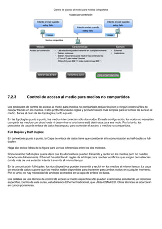 7.2.3 Control de acceso al medio para medios no compartidos
Los protocolos de control de acceso al medio para medios no compartidos requieren poco o ningún control antes de
colocar tramas en los medios. Estos protocolos tienen reglas y procedimientos más simples para el control de acceso al
medio. Tal es el caso de las topologías punto a punto.
En las topologías punto a punto, los medios interconectan sólo dos nodos. En esta configuración, los nodos no necesitan
compartir los medios con otros hosts ni determinar si una trama está destinada para ese nodo. Por lo tanto, los
protocolos de capa de enlace de datos hacen poco para controlar el acceso a medios no compartidos.
Full Duplex y Half Duplex
En conexiones punto a punto, la Capa de enlace de datos tiene que considerar si la comunicación es half-duplex o full-
duplex.
Haga clic en las fichas de la figura para ver las diferencias entre los dos métodos.
Comunicación half-duplex quiere decir que los dispositivos pueden transmitir y recibir en los medios pero no pueden
hacerlo simultáneamente. Ethernet ha establecido reglas de arbitraje para resolver conflictos que surgen de instancias
donde más de una estación intenta transmitir al mismo tiempo.
En la comunicación full-duplex, los dos dispositivos pueden transmitir y recibir en los medios al mismo tiempo. La capa
de enlace de datos supone que los medios están disponibles para transmitir para ambos nodos en cualquier momento.
Por lo tanto, no hay necesidad de arbitraje de medios en la capa de enlace de datos.
Los detalles de una técnica de control de acceso al medio específica sólo pueden examinarse estudiando un protocolo
específico. Dentro de este curso, estudiaremos Ethernet tradicional, que utiliza CSMA/CD. Otras técnicas se abarcarán
en cursos posteriores.
 