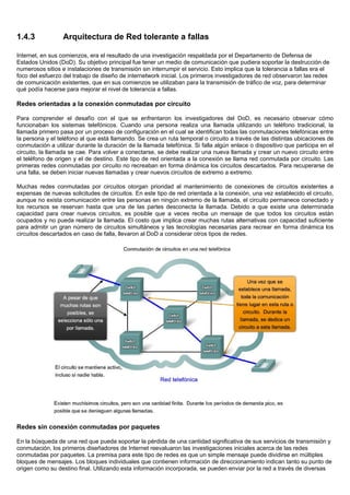 1.4.3 Arquitectura de Red tolerante a fallas
Internet, en sus comienzos, era el resultado de una investigación respaldada por el Departamento de Defensa de
Estados Unidos (DoD). Su objetivo principal fue tener un medio de comunicación que pudiera soportar la destrucción de
numerosos sitios e instalaciones de transmisión sin interrumpir el servicio. Esto implica que la tolerancia a fallas era el
foco del esfuerzo del trabajo de diseño de internetwork inicial. Los primeros investigadores de red observaron las redes
de comunicación existentes, que en sus comienzos se utilizaban para la transmisión de tráfico de voz, para determinar
qué podía hacerse para mejorar el nivel de tolerancia a fallas.
Redes orientadas a la conexión conmutadas por circuito
Para comprender el desafío con el que se enfrentaron los investigadores del DoD, es necesario observar cómo
funcionaban los sistemas telefónicos. Cuando una persona realiza una llamada utilizando un teléfono tradicional, la
llamada primero pasa por un proceso de configuración en el cual se identifican todas las conmutaciones telefónicas entre
la persona y el teléfono al que está llamando. Se crea un ruta temporal o circuito a través de las distintas ubicaciones de
conmutación a utilizar durante la duración de la llamada telefónica. Si falla algún enlace o dispositivo que participa en el
circuito, la llamada se cae. Para volver a conectarse, se debe realizar una nueva llamada y crear un nuevo circuito entre
el teléfono de origen y el de destino. Este tipo de red orientada a la conexión se llama red conmutada por circuito. Las
primeras redes conmutadas por circuito no recreaban en forma dinámica los circuitos descartados. Para recuperarse de
una falla, se deben iniciar nuevas llamadas y crear nuevos circuitos de extremo a extremo.
Muchas redes conmutadas por circuitos otorgan prioridad al mantenimiento de conexiones de circuitos existentes a
expensas de nuevas solicitudes de circuitos. En este tipo de red orientada a la conexión, una vez establecido el circuito,
aunque no exista comunicación entre las personas en ningún extremo de la llamada, el circuito permanece conectado y
los recursos se reservan hasta que una de las partes desconecta la llamada. Debido a que existe una determinada
capacidad para crear nuevos circuitos, es posible que a veces reciba un mensaje de que todos los circuitos están
ocupados y no pueda realizar la llamada. El costo que implica crear muchas rutas alternativas con capacidad suficiente
para admitir un gran número de circuitos simultáneos y las tecnologías necesarias para recrear en forma dinámica los
circuitos descartados en caso de falla, llevaron al DoD a considerar otros tipos de redes.
Redes sin conexión conmutadas por paquetes
En la búsqueda de una red que pueda soportar la pérdida de una cantidad significativa de sus servicios de transmisión y
conmutación, los primeros diseñadores de Internet reevaluaron las investigaciones iniciales acerca de las redes
conmutadas por paquetes. La premisa para este tipo de redes es que un simple mensaje puede dividirse en múltiples
bloques de mensajes. Los bloques individuales que contienen información de direccionamiento indican tanto su punto de
origen como su destino final. Utilizando esta información incorporada, se pueden enviar por la red a través de diversas
 