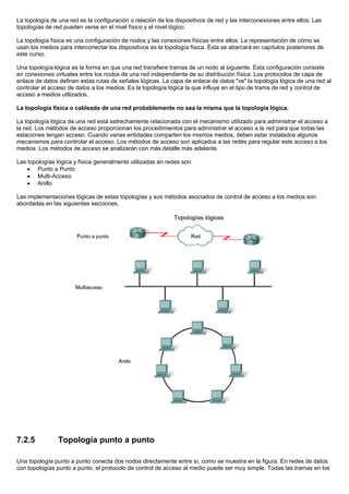 La topología de una red es la configuración o relación de los dispositivos de red y las interconexiones entre ellos. Las
topologías de red pueden verse en el nivel físico y el nivel lógico.
La topología física es una configuración de nodos y las conexiones físicas entre ellos. La representación de cómo se
usan los medios para interconectar los dispositivos es la topología física. Ésta se abarcará en capítulos posteriores de
este curso.
Una topología lógica es la forma en que una red transfiere tramas de un nodo al siguiente. Esta configuración consiste
en conexiones virtuales entre los nodos de una red independiente de su distribución física. Los protocolos de capa de
enlace de datos definen estas rutas de señales lógicas. La capa de enlace de datos "ve" la topología lógica de una red al
controlar el acceso de datos a los medios. Es la topología lógica la que influye en el tipo de trama de red y control de
acceso a medios utilizados.
La topología física o cableada de una red probablemente no sea la misma que la topología lógica.
La topología lógica de una red está estrechamente relacionada con el mecanismo utilizado para administrar el acceso a
la red. Los métodos de acceso proporcionan los procedimientos para administrar el acceso a la red para que todas las
estaciones tengan acceso. Cuando varias entidades comparten los mismos medios, deben estar instalados algunos
mecanismos para controlar el acceso. Los métodos de acceso son aplicados a las redes para regular este acceso a los
medios. Los métodos de acceso se analizarán con más detalle más adelante.
Las topologías lógica y física generalmente utilizadas en redes son:
• Punto a Punto
• Multi-Acceso
• Anillo
Las implementaciones lógicas de estas topologías y sus métodos asociados de control de acceso a los medios son
abordadas en las siguientes secciones.
7.2.5 Topología punto a punto
Una topología punto a punto conecta dos nodos directamente entre sí, como se muestra en la figura. En redes de datos
con topologías punto a punto, el protocolo de control de acceso al medio puede ser muy simple. Todas las tramas en los
 