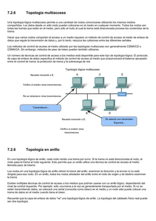 7.2.6 Topología multiacceso
Una topología lógica multiacceso permite a una cantidad de nodos comunicarse utilizando los mismos medios
compartidos. Los datos desde un sólo nodo pueden colocarse en el medio en cualquier momento. Todos los nodos ven
todas las tramas que están en el medio, pero sólo el nodo al cual la trama está direccionada procesa los contenidos de la
trama.
Hacer que varios nodos compartan el acceso a un medio requiere un método de control de acceso al medio de enlace de
datos que regule la transmisión de datos y, por lo tanto, reduzca las colisiones entre las diferentes señales.
Los métodos de control de acceso al medio utilizado por las topologías multiacceso son generalmente CSMA/CD o
CSMA/CA. Sin embargo, métodos de paso de token pueden también utilizarse.
Un número de técnicas de control de acceso a los medios está disponible para este tipo de topología lógica. El protocolo
de capa de enlace de datos especifica el método de control de acceso al medio que proporcionará el balance apropiado
entre el control de trama, la protección de trama y la sobrecarga de red.
7.2.6 Topología en anillo
En una topología lógica de anillo, cada nodo recibe una trama por turno. Si la trama no está direccionada al nodo, el
nodo pasa la trama al nodo siguiente. Esto permite que un anillo utilice una técnica de control de acceso al medio
llamada paso de tokens.
Los nodos en una topología lógica de anillo retiran la trama del anillo, examinan la dirección y la envían si no está
dirigida para ese nodo. En un anillo, todos los nodos alrededor del anillo entre el nodo de origen y de destino examinan
la trama.
Existen múltiples técnicas de control de acceso a los medios que podrían usarse con un anillo lógico, dependiendo del
nivel de control requerido. Por ejemplo: sólo una trama a la vez es generalmente transportada por el medio. Si no se
están transmitiendo datos, se colocará una señal (conocida como token) en el medio y un nodo sólo puede colocar una
trama de datos en el medio cuando tiene el token.
Recuerde que la capa de enlace de datos "ve" una topología lógica de anillo. La topología del cableado físico real puede
ser otra topología.
 