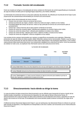 7.3.2 Tramado: función del encabezado
Como se muestra en la figura, el encabezado de trama contiene la información de control especificada por el protocolo
de capa de enlace de datos para la topología lógica específica y los medios utilizados.
La información de control de trama es única para cada tipo de protocolo. Es utilizada por el protocolo de la Capa 2 para
proporcionar las características demandadas por el entorno de comunicación.
Los campos típicos del encabezado de trama incluyen:
• Campo inicio de trama: indica el comienzo de la trama
• Campos de dirección de origen y destino: indica los nodos de origen y destino en los medios
• Prioridad/Calidad del Campo de servicio: indica un tipo particular de servicio de comunicación para el
procesamiento
• Campo tipo: indica el servicio de la capa superior contenida en la trama
• Campo de control de conexión lógica: utilizada para establecer la conexión lógica entre nodos
• Campo de control de enlace físico: utilizado para establecer el enlace a los medios
• Campo de control de flujo: utilizado para iniciar y detener el tráfico a través de los medios
• Campo de control de congestión: indica la congestión en los medios
Los nombres de los campos mencionados son campos no específicos enumerados como ejemplos. Diferentes
protocolos de capa de enlace de datos pueden utilizar diferentes campos de los mencionados. Debido a que los fines y
funciones de los protocolos de capa de enlace de datos están relacionados a las topologías específicas y a los medios,
cada protocolo debe examinarse para tener una comprensión detallada de su estructura de trama. Como los protocolos
se analizan en este curso, se explicará más información acerca de la estructura de la trama.
7.3.3 Direccionamiento: hacia dónde se dirige la trama
La capa de enlace de datos proporciona direccionamiento que es utilizado para transportar la trama a través de los
medios locales compartidos. Las direcciones de dispositivo en esta capa se llaman direcciones físicas. El
direccionamiento de la capa de enlace de datos está contenido en el encabezado de la trama y especifica el nodo de
destino de la trama en la red local. El encabezado de la trama también puede contener la dirección de origen de la
trama.
A diferencia de las direcciones lógicas de la Capa 3, que son jerárquicas, las direcciones físicas no indican en qué red
está ubicado el dispositivo. Si el dispositivo es transportado a otra red o subred, aún funcionará con la misma dirección
física de la Capa 2.
 