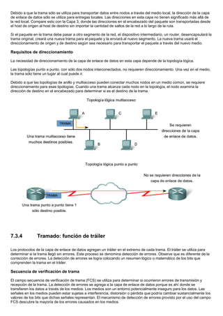 Debido a que la trama sólo se utiliza para transportar datos entre nodos a través del medio local, la dirección de la capa
de enlace de datos sólo se utiliza para entregas locales. Las direcciones en esta capa no tienen significado más allá de
la red local. Compare esto con la Capa 3, donde las direcciones en el encabezado del paquete son transportadas desde
el host de origen al host de destino sin importar la cantidad de saltos de la red a lo largo de la ruta.
Si el paquete en la trama debe pasar a otro segmento de la red, el dispositivo intermediario, un router, desencapsulará la
trama original, creará una nueva trama para el paquete y la enviará al nuevo segmento. La nueva trama usará el
direccionamiento de origen y de destino según sea necesario para transportar el paquete a través del nuevo medio.
Requisitos de direccionamiento
La necesidad de direccionamiento de la capa de enlace de datos en esta capa depende de la topología lógica.
Las topologías punto a punto, con sólo dos nodos interconectados, no requieren direccionamiento. Una vez en el medio,
la trama sólo tiene un lugar al cual puede ir.
Debido a que las topologías de anillo y multiacceso pueden conectar muchos nodos en un medio común, se requiere
direccionamiento para esas tipologías. Cuando una trama alcanza cada nodo en la topología, el nodo examina la
dirección de destino en el encabezado para determinar si es el destino de la trama.
7.3.4 Tramado: función de tráiler
Los protocolos de la capa de enlace de datos agregan un tráiler en el extremo de cada trama. El tráiler se utiliza para
determinar si la trama llegó sin errores. Este proceso se denomina detección de errores. Observe que es diferente de la
corrección de errores. La detección de errores se logra colocando un resumen lógico o matemático de los bits que
comprenden la trama en el tráiler.
Secuencia de verificación de trama
El campo secuencia de verificación de trama (FCS) se utiliza para determinar si ocurrieron errores de transmisión y
recepción de la trama. La detección de errores se agrega a la capa de enlace de datos porque es ahí donde se
transfieren los datos a través de los medios. Los medios son un entorno potencialmente inseguro para los datos. Las
señales en los medios pueden estar sujetas a interferencia, distorsión o pérdida que podría cambiar sustancialmente los
valores de los bits que dichas señales representan. El mecanismo de detección de errores provisto por el uso del campo
FCS descubre la mayoría de los errores causados en los medios.
 