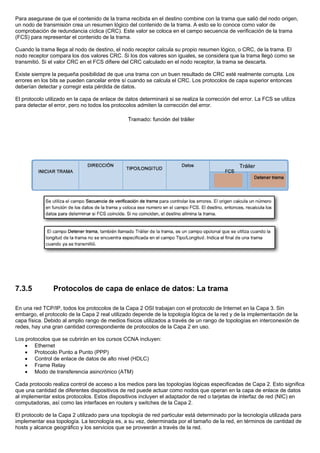 Para asegurase de que el contenido de la trama recibida en el destino combine con la trama que salió del nodo origen,
un nodo de transmisión crea un resumen lógico del contenido de la trama. A esto se lo conoce como valor de
comprobación de redundancia cíclica (CRC). Este valor se coloca en el campo secuencia de verificación de la trama
(FCS) para representar el contenido de la trama.
Cuando la trama llega al nodo de destino, el nodo receptor calcula su propio resumen lógico, o CRC, de la trama. El
nodo receptor compara los dos valores CRC. Si los dos valores son iguales, se considera que la trama llegó como se
transmitió. Si el valor CRC en el FCS difiere del CRC calculado en el nodo receptor, la trama se descarta.
Existe siempre la pequeña posibilidad de que una trama con un buen resultado de CRC esté realmente corrupta. Los
errores en los bits se pueden cancelar entre sí cuando se calcula el CRC. Los protocolos de capa superior entonces
deberían detectar y corregir esta pérdida de datos.
El protocolo utilizado en la capa de enlace de datos determinará si se realiza la corrección del error. La FCS se utiliza
para detectar el error, pero no todos los protocolos admiten la corrección del error.
7.3.5 Protocolos de capa de enlace de datos: La trama
En una red TCP/IP, todos los protocolos de la Capa 2 OSI trabajan con el protocolo de Internet en la Capa 3. Sin
embargo, el protocolo de la Capa 2 real utilizado depende de la topología lógica de la red y de la implementación de la
capa física. Debido al amplio rango de medios físicos utilizados a través de un rango de topologías en interconexión de
redes, hay una gran cantidad correspondiente de protocolos de la Capa 2 en uso.
Los protocolos que se cubrirán en los cursos CCNA incluyen:
• Ethernet
• Protocolo Punto a Punto (PPP)
• Control de enlace de datos de alto nivel (HDLC)
• Frame Relay
• Modo de transferencia asincrónico (ATM)
Cada protocolo realiza control de acceso a los medios para las topologías lógicas especificadas de Capa 2. Esto significa
que una cantidad de diferentes dispositivos de red puede actuar como nodos que operan en la capa de enlace de datos
al implementar estos protocolos. Estos dispositivos incluyen el adaptador de red o tarjetas de interfaz de red (NIC) en
computadoras, así como las interfaces en routers y switches de la Capa 2.
El protocolo de la Capa 2 utilizado para una topología de red particular está determinado por la tecnología utilizada para
implementar esa topología. La tecnología es, a su vez, determinada por el tamaño de la red, en términos de cantidad de
hosts y alcance geográfico y los servicios que se proveerán a través de la red.
 
