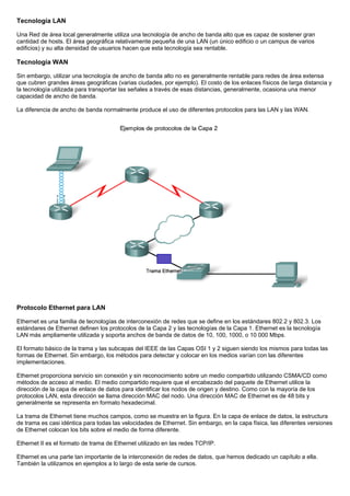 Tecnología LAN
Una Red de área local generalmente utiliza una tecnología de ancho de banda alto que es capaz de sostener gran
cantidad de hosts. El área geográfica relativamente pequeña de una LAN (un único edificio o un campus de varios
edificios) y su alta densidad de usuarios hacen que esta tecnología sea rentable.
Tecnología WAN
Sin embargo, utilizar una tecnología de ancho de banda alto no es generalmente rentable para redes de área extensa
que cubren grandes áreas geográficas (varias ciudades, por ejemplo). El costo de los enlaces físicos de larga distancia y
la tecnología utilizada para transportar las señales a través de esas distancias, generalmente, ocasiona una menor
capacidad de ancho de banda.
La diferencia de ancho de banda normalmente produce el uso de diferentes protocolos para las LAN y las WAN.
Protocolo Ethernet para LAN
Ethernet es una familia de tecnologías de interconexión de redes que se define en los estándares 802.2 y 802.3. Los
estándares de Ethernet definen los protocolos de la Capa 2 y las tecnologías de la Capa 1. Ethernet es la tecnología
LAN más ampliamente utilizada y soporta anchos de banda de datos de 10, 100, 1000, o 10 000 Mbps.
El formato básico de la trama y las subcapas del IEEE de las Capas OSI 1 y 2 siguen siendo los mismos para todas las
formas de Ethernet. Sin embargo, los métodos para detectar y colocar en los medios varían con las diferentes
implementaciones.
Ethernet proporciona servicio sin conexión y sin reconocimiento sobre un medio compartido utilizando CSMA/CD como
métodos de acceso al medio. El medio compartido requiere que el encabezado del paquete de Ethernet utilice la
dirección de la capa de enlace de datos para identificar los nodos de origen y destino. Como con la mayoría de los
protocolos LAN, esta dirección se llama dirección MAC del nodo. Una dirección MAC de Ethernet es de 48 bits y
generalmente se representa en formato hexadecimal.
La trama de Ethernet tiene muchos campos, como se muestra en la figura. En la capa de enlace de datos, la estructura
de trama es casi idéntica para todas las velocidades de Ethernet. Sin embargo, en la capa física, las diferentes versiones
de Ethernet colocan los bits sobre el medio de forma diferente.
Ethernet II es el formato de trama de Ethernet utilizado en las redes TCP/IP.
Ethernet es una parte tan importante de la interconexión de redes de datos, que hemos dedicado un capítulo a ella.
También la utilizamos en ejemplos a lo largo de esta serie de cursos.
 