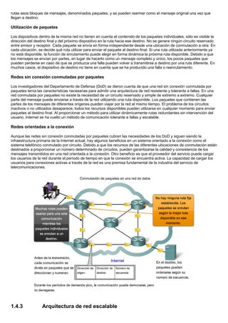 rutas esos bloques de mensajes, denominados paquetes, y se pueden rearmar como el mensaje original una vez que
llegan a destino.
Utilización de paquetes
Los dispositivos dentro de la misma red no tienen en cuenta el contenido de los paquetes individuales, sólo es visible la
dirección del destino final y del próximo dispositivo en la ruta hacia ese destino. No se genera ningún circuito reservado
entre emisor y receptor. Cada paquete se envía en forma independiente desde una ubicación de conmutación a otra. En
cada ubicación, se decide qué ruta utilizar para enviar el paquete al destino final. Si una ruta utilizada anteriormente ya
no está disponible, la función de enrutamiento puede elegir en forma dinámica la próxima ruta disponible. Debido a que
los mensajes se envían por partes, en lugar de hacerlo como un mensaje completo y único, los pocos paquetes que
pueden perderse en caso de que se produzca una falla pueden volver a transmitirse a destino por una ruta diferente. En
muchos casos, el dispositivo de destino no tiene en cuenta que se ha producido una falla o reenrutamiento.
Redes sin conexión conmutadas por paquetes
Los investigadores del Departamento de Defensa (DoD) se dieron cuenta de que una red sin conexión conmutada por
paquetes tenía las características necesarias para admitir una arquitectura de red resistente y tolerante a fallas. En una
red conmutada por paquetes no existe la necesidad de un circuito reservado y simple de extremo a extremo. Cualquier
parte del mensaje puede enviarse a través de la red utilizando una ruta disponible. Los paquetes que contienen las
partes de los mensajes de diferentes orígenes pueden viajar por la red al mismo tiempo. El problema de los circuitos
inactivos o no utilizados desaparece; todos los recursos disponibles pueden utilizarse en cualquier momento para enviar
paquetes al destino final. Al proporcionar un método para utilizar dinámicamente rutas redundantes sin intervención del
usuario, Internet se ha vuelto un método de comunicación tolerante a fallas y escalable.
Redes orientadas a la conexión
Aunque las redes sin conexión conmutadas por paquetes cubren las necesidades de los DoD y siguen siendo la
infraestructura primaria de la Internet actual, hay algunos beneficios en un sistema orientado a la conexión como el
sistema telefónico conmutado por circuito. Debido a que los recursos de las diferentes ubicaciones de conmutación están
destinados a proporcionar un número determinado de circuitos, pueden garantizarse la calidad y consistencia de los
mensajes transmitidos en una red orientada a la conexión. Otro beneficio es que el proveedor del servicio puede cargar
los usuarios de la red durante el período de tiempo en que la conexión se encuentra activa. La capacidad de cargar los
usuarios para conexiones activas a través de la red es una premisa fundamental de la industria del servicio de
telecomunicaciones.
1.4.3 Arquitectura de red escalable
 