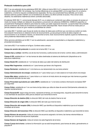 Protocolo inalámbrico para LAN
802.11 es una extensión de los estándares IEEE 802. Utiliza el mismo 802.2 LLC y esquema de direccionamiento de 48
bits como otras LAN 802. Sin embargo, hay muchas diferencias en la subcapa MAC y en la capa física. En un entorno
inalámbrico, el entorno requiere consideraciones especiales. No hay una conectividad física definible; por lo tanto,
factores externos pueden interferir con la transferencia de datos y es difícil controlar el acceso. Para vencer estos
desafíos, los estándares inalámbricos tienen controles adicionales.
El estándar IEEE 802.11, comúnmente llamada Wi-Fi, es un sistema por contención que utiliza un proceso de acceso al
medio de Acceso múltiple con detección de portadora y prevención de colisiones (CSMA/CA). CSMA/CA especifica un
procedimiento Postergación aleatorio para todos los nodos que están esperando transmitir. La oportunidad más probable
para la contención de medio es el momento en que el medio está disponible. Hacer el back off de los nodos para un
período aleatorio reduce en gran medida la probabilidad de colisión.
Las redes 802.11 también usan Acuse de recibo de enlace de datos para confirmar que una trama se recibió con éxito.
Si la estación transmisora no detecta la trama de reconocimiento, ya sea porque la trama de datos original o el
reconocimiento no se recibieron intactos, se retransmite la trama. Este reconocimiento explícito supera la interferencia y
otros problemas relacionados con la radio.
Otros servicios admitidos por la 802.11 son la autenticación, asociación (conectividad a un dispositivo inalámbrico) y
privacidad (encriptación).
Una trama 802.11 se muestra en la figura. Contiene estos campos:
Campo de versión del protocolo: la versión de la trama 802.11 en uso
Campos tipo y subtipo: identifica una de las tres funciones y subfunciones de la trama: control, datos y administración
Campo A DS: establecido en 1 en las tramas de datos destinadas al sistema de distribución (dispositivos en la
estructura inalámbrica)
Campo Desde DS: establecido en 1 en tramas de datos que salen del sistema de distribución
Campo Más fragmentos: establecido en 1 para tramas que tienen otro fragmento
Campo Reintentar: establecido en 1 si la trama es una retransmisión de una trama anterior
Campo Administración de energía: establecido en 1 para indicar que un nodo estará en el modo ahorro de energía
Campo Más datos: establecido en 1 para indicar a un nodo en el modo ahorro de energía que más tramas se guardan
en la memoria del búfer de ese nodo
Campo Privacidad equivalente por cable (WEP): establecido en 1 si la trama contiene información encriptada WEP
por seguridad
Campo Orden: establecido en 1 en una trama de tipo datos que utiliza la clase de servicio Estrictamente ordenada (no
requiere reordenamiento)
Campo Duración/ID: según el tipo de trama, representa el tiempo, en microsegundos, requerido para transmitir la trama
o una identidad de asociación (AID) para la estación que transmitió la trama
Campo Dirección de destino (DA): la dirección MAC del nodo de destino final en la red
Campo Dirección de origen (SA): la dirección MAC del nodo que inició la trama
Campo Dirección del receptor (RA): la dirección MAC que identifica al dispositivo inalámbrico que es el receptor
inmediato de la trama
Campo Dirección del transmisor (TA): la dirección MAC que identifica al dispositivo inalámbrico que transmitió la trama
Campo Número de secuencia: indica el número de secuencia asignado a la trama; las tramas retransmitidas se
identifican por números de secuencia duplicados
Campo Número de fragmento: indica el número de cada fragmento de la trama
Campo Cuerpo de la trama: contiene la información que se está transportando; para tramas de datos, generalmente un
paquete IP
 