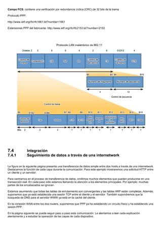 Campo FCS: contiene una verificación por redundancia cíclica (CRC) de 32 bits de la trama
Protocolo PPP:
http://www.ietf.org/rfc/rfc1661.txt?number=1661
Extensiones PPP del fabricante: http://www.ietf.org/rfc/rfc2153.txt?number=2153
7.4 Integración
7.4.1 Seguimiento de datos a través de una internetwork
La figura en la siguiente página presenta una transferencia de datos simple entre dos hosts a través de una internetwork.
Destacamos la función de cada capa durante la comunicación. Para este ejemplo mostraremos una solicitud HTTP entre
un cliente y un servidor.
Para centrarnos en el proceso de transferencia de datos, omitimos muchos elementos que pueden producirse en una
transacción real. En cada paso sólo estamos llamando la atención a los elementos principales. Por ejemplo: muchas
partes de los encabezados se ignoran.
Estamos asumiendo que todas las tablas de enrutamiento son convergentes y las tablas ARP están completas. Además,
suponemos que ya está establecida una sesión TCP entre el cliente y el servidor. También supondremos que la
búsqueda de DNS para el servidor WWW ya está en la caché del cliente.
En la conexión WAN entre los dos routers, suponemos que PPP ya ha establecido un circuito físico y ha establecido una
sesión PPP.
En la página siguiente se puede seguir paso a paso esta comunicación. Le alentamos a leer cada explicación
atentamente y a estudiar la operación de las capas de cada dispositivo.
 