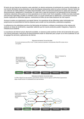 El hecho de que Internet se expanda a esta velocidad, sin afectar seriamente el rendimiento de usuarios individuales, es
una función del diseño de los protocolos y de las tecnologías subyacentes sobre la cual se construye. Internet, hecho de
una colección de redes públicas y privadas interconectadas, tiene una estructura jerárquica en capas para servicios de
direccionamiento, designación y conectividad. En cada nivel o capa de la jerarquía, los operadores de red individual
mantienen relaciones entre pares con otros operadores en el mismo nivel. Como resultado, el tráfico de redes destinado
para servicios regionales y locales no necesita cruzar a un punto central para su distribución. Los servicios comunes
pueden duplicarse en diferentes regiones, manteniendo el tráfico de las redes backbone de nivel superior.
Aunque no existe una organización que regule Internet, los operadores de las diferentes redes individuales que
proporcionan la conectividad de Internet cooperan para cumplir con los protocolos y estándares aceptados.
La adherencia a los estándares permite a los fabricantes de hardware y software concentrarse en las mejoras del
producto en áreas de rendimiento y capacidad, sabiendo que los nuevos productos pueden integrarse y mejorar la
infraestructura existente.
La arquitectura de Internet actual, altamente escalable, no siempre puede mantener el ritmo de la demanda del usuario.
Los nuevos protocolos y estructuras de direccionamiento están en desarrollo para cumplir con el ritmo acelerado al cual
se agregan los servicios y aplicaciones de Internet.
 