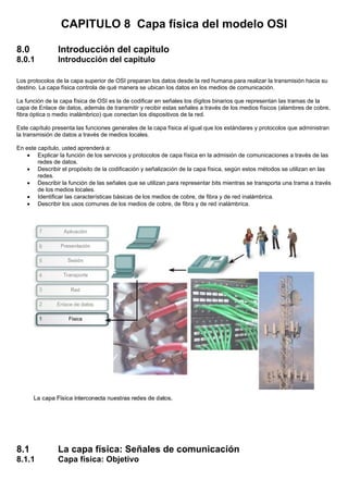 CAPITULO 8 Capa física del modelo OSI
8.0 Introducción del capitulo
8.0.1 Introducción del capitulo
Los protocolos de la capa superior de OSI preparan los datos desde la red humana para realizar la transmisión hacia su
destino. La capa física controla de qué manera se ubican los datos en los medios de comunicación.
La función de la capa física de OSI es la de codificar en señales los dígitos binarios que representan las tramas de la
capa de Enlace de datos, además de transmitir y recibir estas señales a través de los medios físicos (alambres de cobre,
fibra óptica o medio inalámbrico) que conectan los dispositivos de la red.
Este capítulo presenta las funciones generales de la capa física al igual que los estándares y protocolos que administran
la transmisión de datos a través de medios locales.
En este capítulo, usted aprenderá a:
• Explicar la función de los servicios y protocolos de capa física en la admisión de comunicaciones a través de las
redes de datos.
• Describir el propósito de la codificación y señalización de la capa física, según estos métodos se utilizan en las
redes.
• Describir la función de las señales que se utilizan para representar bits mientras se transporta una trama a través
de los medios locales.
• Identificar las características básicas de los medios de cobre, de fibra y de red inalámbrica.
• Describir los usos comunes de los medios de cobre, de fibra y de red inalámbrica.
8.1 La capa física: Señales de comunicación
8.1.1 Capa física: Objetivo
 