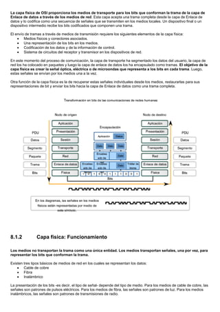 La capa física de OSI proporciona los medios de transporte para los bits que conforman la trama de la capa de
Enlace de datos a través de los medios de red. Esta capa acepta una trama completa desde la capa de Enlace de
datos y lo codifica como una secuencia de señales que se transmiten en los medios locales. Un dispositivo final o un
dispositivo intermedio recibe los bits codificados que componen una trama.
El envío de tramas a través de medios de transmisión requiere los siguientes elementos de la capa física:
• Medios físicos y conectores asociados.
• Una representación de los bits en los medios.
• Codificación de los datos y de la información de control.
• Sistema de circuitos del receptor y transmisor en los dispositivos de red.
En este momento del proceso de comunicación, la capa de transporte ha segmentado los datos del usuario, la capa de
red los ha colocado en paquetes y luego la capa de enlace de datos los ha encapsulado como tramas. El objetivo de la
capa física es crear la señal óptica, eléctrica o de microondas que representa a los bits en cada trama. Luego,
estas señales se envían por los medios una a la vez.
Otra función de la capa física es la de recuperar estas señales individuales desde los medios, restaurarlas para sus
representaciones de bit y enviar los bits hacia la capa de Enlace de datos como una trama completa.
8.1.2 Capa física: Funcionamiento
Los medios no transportan la trama como una única entidad. Los medios transportan señales, una por vez, para
representar los bits que conforman la trama.
Existen tres tipos básicos de medios de red en los cuales se representan los datos:
• Cable de cobre
• Fibra
• Inalámbrico
La presentación de los bits -es decir, el tipo de señal- depende del tipo de medio. Para los medios de cable de cobre, las
señales son patrones de pulsos eléctricos. Para los medios de fibra, las señales son patrones de luz. Para los medios
inalámbricos, las señales son patrones de transmisiones de radio.
 