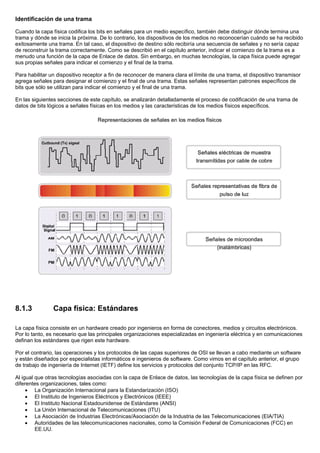 Identificación de una trama
Cuando la capa física codifica los bits en señales para un medio específico, también debe distinguir dónde termina una
trama y dónde se inicia la próxima. De lo contrario, los dispositivos de los medios no reconocerían cuándo se ha recibido
exitosamente una trama. En tal caso, el dispositivo de destino sólo recibiría una secuencia de señales y no sería capaz
de reconstruir la trama correctamente. Como se describió en el capítulo anterior, indicar el comienzo de la trama es a
menudo una función de la capa de Enlace de datos. Sin embargo, en muchas tecnologías, la capa física puede agregar
sus propias señales para indicar el comienzo y el final de la trama.
Para habilitar un dispositivo receptor a fin de reconocer de manera clara el límite de una trama, el dispositivo transmisor
agrega señales para designar el comienzo y el final de una trama. Estas señales representan patrones específicos de
bits que sólo se utilizan para indicar el comienzo y el final de una trama.
En las siguientes secciones de este capítulo, se analizarán detalladamente el proceso de codificación de una trama de
datos de bits lógicos a señales físicas en los medios y las características de los medios físicos específicos.
8.1.3 Capa física: Estándares
La capa física consiste en un hardware creado por ingenieros en forma de conectores, medios y circuitos electrónicos.
Por lo tanto, es necesario que las principales organizaciones especializadas en ingeniería eléctrica y en comunicaciones
definan los estándares que rigen este hardware.
Por el contrario, las operaciones y los protocolos de las capas superiores de OSI se llevan a cabo mediante un software
y están diseñados por especialistas informáticos e ingenieros de software. Como vimos en el capítulo anterior, el grupo
de trabajo de ingeniería de Internet (IETF) define los servicios y protocolos del conjunto TCP/IP en las RFC.
Al igual que otras tecnologías asociadas con la capa de Enlace de datos, las tecnologías de la capa física se definen por
diferentes organizaciones, tales como:
• La Organización Internacional para la Estandarización (ISO)
• El Instituto de Ingenieros Eléctricos y Electrónicos (IEEE)
• El Instituto Nacional Estadounidense de Estándares (ANSI)
• La Unión Internacional de Telecomunicaciones (ITU)
• La Asociación de Industrias Electrónicas/Asociación de la Industria de las Telecomunicaciones (EIA/TIA)
• Autoridades de las telecomunicaciones nacionales, como la Comisión Federal de Comunicaciones (FCC) en
EE.UU.
 