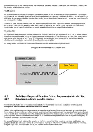 Los elementos físicos son los dispositivos electrónicos de hardware, medios y conectores que transmiten y transportan
las señales para representar los bits.
Codificación
La codificación es un método utilizado para convertir un stream de bits de datos en un código predefinido. Los códigos
son grupos de bits utilizados para ofrecer un patrón predecible que pueda reconocer tanto el emisor como el receptor. La
utilización de patrones predecibles permite distinguir los bits de datos de los bits de control y ofrece una mejor detección
de errores en los medios.
Además de crear códigos para los datos, los métodos de codificación en la capa física también pueden proporcionar
códigos para control, como la identificación del comienzo y el final de una trama. El host que realiza la transmisión
transmitirá el patrón específico de bits o un código para identificar el comienzo y el final de la trama.
Señalización
La capa física debe generar las señales inalámbricas, ópticas o eléctricas que representan el "1" y el "0" en los medios.
El método de representación de bits se denomina método de señalización. Los estándares de capa física deben definir
qué tipo de señal representa un "1" y un "0". Esto puede ser tan sencillo como un cambio en el nivel de una señal
eléctrica, un impulso óptico o un método de señalización más complejo.
En las siguientes secciones, se examinarán diferentes métodos de señalización y codificación.
8.2 Señalización y codificación física: Representación de bits
8.2.1 Señalización de bits para los medios
Eventualmente, todas las comunicaciones desde la red humana se convierten en dígitos binarios que se
transportan individualmente a través de los medios físicos.
Si bien todos los bits que conforman una trama se presentan ante la capa física como una unidad, la transmisión de la
trama a través de los medios se realiza mediante un stream de bits enviados uno por vez. La capa física representa cada
uno de los bits de la trama como una señal. Cada señal ubicada en los medios cuenta con un plazo específico de tiempo
para ocupar los medios. Esto se denomina tiempo de bit. Las señales se procesan mediante el dispositivo receptor y se
vuelven a enviar para representarlas como bits.
En la capa física del nodo receptor, las señales se vuelven a convertir en bits. Luego se examinan los bits para los
patrones de bits del comienzo y el final de la trama con el objetivo de determinar si se ha recibido una trama completa.
Luego la capa física envía todos los bits de una trama a la capa de Enlace de datos.
 