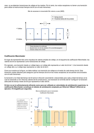 caso, no se detectan transiciones de voltaje en los medios. Por lo tanto, los nodos receptores no tienen una transición
para utilizar al resincronizar tiempos de bit con el nodo transmisor.
Codificación Manchester
En lugar de representar bits como impulsos de valores simples de voltaje, en el esquema de codificación Manchester, los
valores de bit se representan como transiciones de voltaje.
Por ejemplo, una transición desde un voltaje bajo a un voltaje alto representa un valor de bit de 1. Una transición desde
un voltaje alto a un voltaje bajo representa un valor de bit de 0.
Como se muestra en la figura, se debe realizar una transición de voltaje en el medio de cada tiempo de bit. Esta
transición puede utilizarse para asegurar que los tiempos de bit en los nodos receptores se encuentren sincronizados
con el nodo transmisor.
la transición a la mitad del tiempo de bit será en dirección ascendente o descendete para cada unidad de tiempo en la
cual se transmite un bit. Para los valores de bit consecutivos, una transición en el límite del bit "configura" la transición
adecuada de tiempo medio de bit que representa el valor del bit.
Si bien no es lo suficientemente eficiente como para ser utilizada en velocidades de señalización superiores, la
codificación Manchester constituye el método de señalización empleado por Ethernet 10BaseT (Ethernet se
ejecuta a 10 megabits por segundo).
 