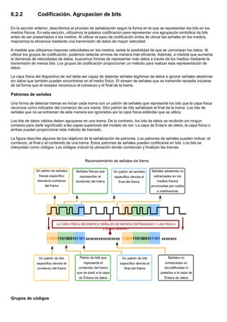 8.2.2 Codificación. Agrupacion de bits
En la sección anterior, describimos el proceso de señalización según la forma en la que se representan los bits en los
medios físicos. En esta sección, utilizamos la palabra codificación para representar una agrupación simbólica de bits
antes de ser presentados a los medios. Al utilizar el paso de codificación antes de ubicar las señales en los medios,
mejoramos la eficiencia mediante una transmisión de datos de mayor velocidad.
A medida que utilizamos mayores velocidades en los medios, existe la posibilidad de que se corrompan los datos. Al
utilizar los grupos de codificación, podemos detectar errores de manera más eficiente. Además, a medida que aumenta
la demanda de velocidades de datos, buscamos formas de representar más datos a través de los medios mediante la
transmisión de menos bits. Los grupos de codificación proporcionan un método para realizar esta representación de
datos.
La capa física del dispositivo de red debe ser capaz de detectar señales legítimas de datos e ignorar señales aleatorias
sin datos que también pueden encontrarse en el medio físico. El stream de señales que se transmite necesita iniciarse
de tal forma que el receptor reconozca el comienzo y el final de la trama.
Patrones de señales
Una forma de detectar tramas es iniciar cada trama con un patrón de señales que represente los bits que la capa física
reconoce como indicador del comienzo de una trama. Otro patrón de bits señalizará el final de la trama. Los bits de
señales que no se entraman de esta manera son ignorados por la capa física estándar que se utiliza.
Los bits de datos válidos deben agruparse en una trama. De lo contrario, los bits de datos se recibirán sin ningún
contexto para darle significado a las capas superiores del modelo de red. La capa de Enlace de datos, la capa física o
ambas pueden proporcionar este método de tramado.
La figura describe algunos de los objetivos de la señalización de patrones. Los patrones de señales pueden indicar: el
comienzo, el final o el contenido de una trama. Estos patrones de señales pueden codificarse en bits. Los bits se
interpretan como códigos. Los códigos indican la ubicación donde comienzan y finalizan las tramas.
Grupos de códigos
 