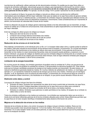 Las técnicas de codificación utilizan patrones de bits denominados símbolos. Es posible que la capa física utilice un
conjunto de símbolos codificados, denominado grupos de códigos, para representar la información de control o datos
codificados. Un grupo de códigos es una secuencia consecutiva de bits de código que se interpretan y asignan
como patrones de bits de datos. Por ejemplo, los bits de código 10101 pueden representar los bits de datos 0011.
Como se muestra en la figura, los grupos de códigos a menudo se utilizan como una técnica de codificación
intermediaria para tecnologías LAN de mayor velocidad. Este paso se realiza en la capa física antes de generar señales
de voltaje, impulsos de luz o radiofrecuencias. La transmisión de símbolos mejora la capacidad para detectar errores y la
sincronización de los tiempos entre los dispositivos receptores y transmisores. Estas consideraciones son importantes al
admitir una transmisión de velocidad alta a través de los medios.
Si bien la utilización de grupos de códigos genera sobrecarga debido a los bits adicionales que se transmiten, se logra
mejorar la solidez de un enlace de comunicaciones. Esta característica se aplica especialmente a la transmisión de datos
de mayor velocidad.
Entre las ventajas de utilizar grupos de códigos se incluyen:
• Reducción del nivel de error en los bits
• Limitación de la energía efectiva transmitida a los medios
• Ayuda para distinguir los bits de datos de los bits de control
• Mejoras en la detección de errores en los medios
Reducción de los errores en el nivel de bits
Para detectar correctamente un bit individual como un 0 o un 1, el receptor debe saber cómo y cuándo probar la señal en
los medios. Este paso requiere la sincronización de los tiempos entre el receptor y el transmisor. En muchas tecnologías
de la capa física, las transiciones en los medios se utilizan para esta sincronización. Si los patrones de bit que se
transmiten en los medios no crean transiciones frecuentes, esta sincronización puede perderse y ocasionar un error
binario individual. Los grupos de códigos se diseñan para que los símbolos obliguen la introducción de un amplio número
de transacciones de bits en los medios para sincronizar estos tiempos. Esto se logra utilizando símbolos para asegurar
que no se utilicen demasiados 1 ó 0 en forma consecutiva.
Limitación de la energía transmitida
En muchos grupos de códigos, los símbolos garantizan el equilibrio entre la cantidad de 1 y 0 en una secuencia de
símbolos. El proceso de equilibrar la cantidad de números 1 y 0 transmitidos se denomina equilibrio DC. Este método
evita que se incluyan cantidades excesivas de energía en los medios durante una transmisión. De esta manera, se
reduce la interferencia generada desde los medios. En muchos métodos de señalización de medios, un nivel lógico, por
ejemplo un 1, se representa mediante la presencia de energía que se envía a los medios, mientras que el nivel lógico
opuesto, un 0, se representa como la ausencia de esta energía. La transmisión de una secuencia larga de números 1
podría recalentar el láser transmisor y los fotodiodos en el receptor, lo que podría causar elevados índices de error.
Distinción entre datos y control
Los grupos de códigos incluyen tres tipos de símbolos:
• Símbolos de datos: Símbolos que representan los datos de la trama cuando ésta se transmite a la capa física.
• Símbolos de control: Códigos especiales introducidos por la capa física que se utiliza para controlar la
transmisión. Entre ellos se incluyen los símbolos de fin de la trama y de medios inactivos.
• Símbolos no válidos: Símbolos cuyos patrones no están permitidos en los medios. El receptor de un símbolo no
válido indica un error de trama.
Todos los símbolos codificados en los medios son exclusivos. Los símbolos que representan datos que se envían a
través de la red tienen diferentes patrones de bit de los símbolos utilizados para control. Estas diferencias permiten que
la capa física en el nodo receptor identifique inmediatamente datos desde la información de control.
Mejoras en la detección de errores en los medios
Además de los símbolos de datos y de control, los grupos de códigos incluyen símbolos inválidos. Éstos son los
símbolos que pueden crear secuencias largas de 1 ó 0 en los medios. Por lo tanto, no son utilizados por el nodo
transmisor. Si un nodo receptor recibe uno de estos patrones, la capa física puede determinar que se ha producido un
error en la recepción de datos.
 