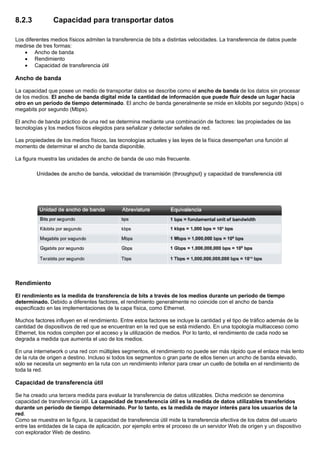 8.2.3 Capacidad para transportar datos
Los diferentes medios físicos admiten la transferencia de bits a distintas velocidades. La transferencia de datos puede
medirse de tres formas:
• Ancho de banda
• Rendimiento
• Capacidad de transferencia útil
Ancho de banda
La capacidad que posee un medio de transportar datos se describe como el ancho de banda de los datos sin procesar
de los medios. El ancho de banda digital mide la cantidad de información que puede fluir desde un lugar hacia
otro en un período de tiempo determinado. El ancho de banda generalmente se mide en kilobits por segundo (kbps) o
megabits por segundo (Mbps).
El ancho de banda práctico de una red se determina mediante una combinación de factores: las propiedades de las
tecnologías y los medios físicos elegidos para señalizar y detectar señales de red.
Las propiedades de los medios físicos, las tecnologías actuales y las leyes de la física desempeñan una función al
momento de determinar el ancho de banda disponible.
La figura muestra las unidades de ancho de banda de uso más frecuente.
Rendimiento
El rendimiento es la medida de transferencia de bits a través de los medios durante un período de tiempo
determinado. Debido a diferentes factores, el rendimiento generalmente no coincide con el ancho de banda
especificado en las implementaciones de la capa física, como Ethernet.
Muchos factores influyen en el rendimiento. Entre estos factores se incluye la cantidad y el tipo de tráfico además de la
cantidad de dispositivos de red que se encuentran en la red que se está midiendo. En una topología multiacceso como
Ethernet, los nodos compiten por el acceso y la utilización de medios. Por lo tanto, el rendimiento de cada nodo se
degrada a medida que aumenta el uso de los medios.
En una internetwork o una red con múltiples segmentos, el rendimiento no puede ser más rápido que el enlace más lento
de la ruta de origen a destino. Incluso si todos los segmentos o gran parte de ellos tienen un ancho de banda elevado,
sólo se necesita un segmento en la ruta con un rendimiento inferior para crear un cuello de botella en el rendimiento de
toda la red.
Capacidad de transferencia útil
Se ha creado una tercera medida para evaluar la transferencia de datos utilizables. Dicha medición se denomina
capacidad de transferencia útil. La capacidad de transferencia útil es la medida de datos utilizables transferidos
durante un período de tiempo determinado. Por lo tanto, es la medida de mayor interés para los usuarios de la
red.
Como se muestra en la figura, la capacidad de transferencia útil mide la transferencia efectiva de los datos del usuario
entre las entidades de la capa de aplicación, por ejemplo entre el proceso de un servidor Web de origen y un dispositivo
con explorador Web de destino.
 