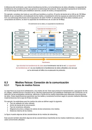 A diferencia del rendimiento, que mide la transferencia de bits y no la transferencia de datos utilizables, la capacidad de
transferencia útil considera los bits que generan la sobrecarga del protocolo. Esta capacidad representa el rendimiento
sin la sobrecarga de tráfico para establecer sesiones, acuses de recibo y encapsulaciones.
Por ejemplo, considere dos hosts en una LAN que transfiere un archivo. El ancho de banda de la LAN es de 100 Mbps.
Debido al uso compartido y al encabezado de los medios, el rendimiento entre los equipos es solamente de 60 mbps.
Con una sobrecarga del proceso de encapsulación de stack TCP/IP, la velocidad real de los datos recibidos por la
computadora de destino, es decir la capacidad de transferencia útil, es sólo de 40 Mbps.
8.3 Medios físicos: Conexión de la comunicación
8.3.1 Tipos de medios físicos
La capa física se ocupa de la señalización y los medios de red. Esta capa produce la representación y agrupación de bits
en voltajes, radiofrecuencia e impulsos de luz. Muchas organizaciones que establecen estándares han contribuido con la
definición de las propiedades mecánicas, eléctricas y físicas de los medios disponibles para diferentes comunicaciones
de datos. Estas especificaciones garantizan que los cables y conectores funcionen según lo previsto mediante diferentes
implementaciones de la capa de Enlace de datos.
Por ejemplo, los estándares para los medios de cobre se definen según lo siguiente:
• Tipo de cableado de cobre utilizado.
• Ancho de banda de la comunicación.
• Tipo de conectores utilizados.
• Diagrama de pines y códigos de colores de las conexiones a los medios.
• Distancia máxima de los medios.
La figura muestra algunas de las características de los medios de networking.
Esta sección también describirá algunas de las características importantes de los medios inalámbricos, ópticos y de
cobre comúnmente utilizados.
 
