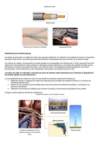 Interferencia de señal externa
Los datos se transmiten en cables de cobre como impulsos eléctricos. Un detector en la interfaz de red de un dispositivo
de destino debe recibir una señal que pueda decodificarse exitosamente para que coincida con la señal enviada.
Los valores de voltaje y sincronización en estas señales son susceptibles a la interferencia o "ruido" generado fuera del
sistema de comunicaciones. Estas señales no deseadas pueden distorsionar y corromper las señales de datos que se
transportan a través de los medios de cobre. Las ondas de radio y los dispositivos electromagnéticos como luces
fluorescentes, motores eléctricos y otros dispositivos representan una posible fuente de ruido.
Los tipos de cable con blindaje o trenzado de pares de alambre están diseñados para minimizar la degradación
de señales debido al ruido electrónico.
La susceptibilidad de los cables de cobre al ruido electrónico también puede estar limitada por:
• Selección del tipo o categoría de cable más adecuado para proteger las señales de datos en un entorno de
networking determinado
• Diseño de una infraestructura de cables para evitar las fuentes de interferencia posibles y conocidas en la
estructura del edificio
• Utilización de técnicas de cableado que incluyen el manejo y la terminación apropiados de los cables
La figura muestra algunas fuentes de interferencia.
 