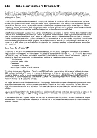 8.3.3 Cable de par trenzado no blindado (UTP)
El cableado de par trenzado no blindado (UTP), como se utiliza en las LAN Ethernet, consiste en cuatro pares de
alambres codificados por color que han sido trenzados y cubiertos por un revestimiento de plástico flexible. Como se
muestra en la figura, los códigos de color identifican los pares individuales con sus alambres y sirven de ayuda para la
terminación de cables.
El trenzado cancela las señales no deseadas. Cuando dos alambres de un circuito eléctrico se colocan uno cerca del
otro, los campos electromagnéticos externos crean la misma interferencia en cada alambre. Los pares se trenzan para
mantener los alambres lo más cerca posible. Cuando esta interferencia común se encuentra en los alambres del par
trenzado, el receptor los procesa de la misma manera pero en forma opuesta. Como resultado, las señales provocadas
por la interferencia electromagnética desde fuentes externas se cancelan de manera efectiva.
Este efecto de cancelación ayuda además a evitar la interferencia proveniente de fuentes internas denominada crosstalk.
Crosstalk es la interferencia ocasionada por campos magnéticos alrededor de los pares adyacentes de alambres en un
cable. Cuando la corriente eléctrica fluye a través de un alambre, se crea un campo magnético circular a su alrededor.
Cuando la corriente fluye en direcciones opuestas en los dos alambres de un par, los campos magnéticos, como fuerzas
equivalentes pero opuestas, producen un efecto de cancelación mutua. Además, los distintos pares de cables que se
trenzan en el cable utilizan una cantidad diferente de vueltas por metro para ayudar a proteger el cable de la crosstalk
entre los pares.
Estándares de cableado UTP
El cableado UTP que se encuentra comúnmente en el trabajo, las escuelas y los hogares cumple con los estándares
estipulados en conjunto por la Asociación de las Industrias de las Telecomunicaciones (TIA) y la Asociación de Industrias
Electrónicas (EIA). TIA/EIA-568A estipula los estándares comerciales de cableado para las instalaciones LAN y es el
estándar de mayor uso en entornos de cableado LAN. Algunos de los elementos definidos son:
• Tipos de cables
• Longitudes de los cables
• Conectores
• Terminación de los cables
• Métodos para realizar pruebas de cable
El Instituto de Ingenieros Eléctricos y Electrónicos (IEEE) define las características eléctricas del cableado de cobre.
IEEE califica el cableado UTP según su rendimiento. Los cables se dividen en categorías según su capacidad para
transportar datos de ancho de banda a velocidades mayores. Por ejemplo, el cable de Categoría 5 (Cat5) se utiliza
comúnmente en las instalaciones de FastEthernet 100BASE-TX. Otras categorías incluyen el cable de Categoría 5
mejorado (Cat5e) y el de Categoría 6 (Cat6).
Los cables de categorías superiores se diseñan y fabrican para admitir velocidades superiores de transmisión de datos.
A medida que se desarrollan y adoptan nuevas tecnologías Ethernet de velocidades en gigabits, Cat5e es el tipo de
cable mínimamente aceptable en la actualidad. Cat6 es el tipo de cable recomendado para nuevas instalaciones
edilicias.
Algunas personas conectan redes de datos utilizando los sistemas telefónicos existentes. Generalmente, el cableado de
estos sistemas es algún tipo de UTP de categoría inferior en comparación con los estándares actuales de Cat5+.
La instalación de cableado menos costoso pero de calificación inferior resulta poco útil y limitada. Si se decide adoptar
posteriormente una tecnología LAN más rápida, es posible que se requiera el reemplazo total de la infraestructura del
cableado instalado.
 