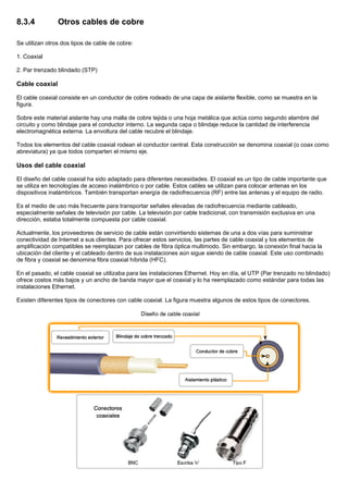 8.3.4 Otros cables de cobre
Se utilizan otros dos tipos de cable de cobre:
1. Coaxial
2. Par trenzado blindado (STP)
Cable coaxial
El cable coaxial consiste en un conductor de cobre rodeado de una capa de aislante flexible, como se muestra en la
figura.
Sobre este material aislante hay una malla de cobre tejida o una hoja metálica que actúa como segundo alambre del
circuito y como blindaje para el conductor interno. La segunda capa o blindaje reduce la cantidad de interferencia
electromagnética externa. La envoltura del cable recubre el blindaje.
Todos los elementos del cable coaxial rodean el conductor central. Esta construcción se denomina coaxial (o coax como
abreviatura) ya que todos comparten el mismo eje.
Usos del cable coaxial
El diseño del cable coaxial ha sido adaptado para diferentes necesidades. El coaxial es un tipo de cable importante que
se utiliza en tecnologías de acceso inalámbrico o por cable. Estos cables se utilizan para colocar antenas en los
dispositivos inalámbricos. También transportan energía de radiofrecuencia (RF) entre las antenas y el equipo de radio.
Es el medio de uso más frecuente para transportar señales elevadas de radiofrecuencia mediante cableado,
especialmente señales de televisión por cable. La televisión por cable tradicional, con transmisión exclusiva en una
dirección, estaba totalmente compuesta por cable coaxial.
Actualmente, los proveedores de servicio de cable están convirtiendo sistemas de una a dos vías para suministrar
conectividad de Internet a sus clientes. Para ofrecer estos servicios, las partes de cable coaxial y los elementos de
amplificación compatibles se reemplazan por cables de fibra óptica multimodo. Sin embargo, la conexión final hacia la
ubicación del cliente y el cableado dentro de sus instalaciones aún sigue siendo de cable coaxial. Este uso combinado
de fibra y coaxial se denomina fibra coaxial híbrida (HFC).
En el pasado, el cable coaxial se utilizaba para las instalaciones Ethernet. Hoy en día, el UTP (Par trenzado no blindado)
ofrece costos más bajos y un ancho de banda mayor que el coaxial y lo ha reemplazado como estándar para todas las
instalaciones Ethernet.
Existen diferentes tipos de conectores con cable coaxial. La figura muestra algunos de estos tipos de conectores.
 