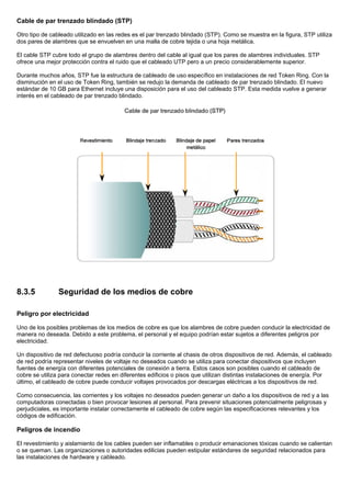 Cable de par trenzado blindado (STP)
Otro tipo de cableado utilizado en las redes es el par trenzado blindado (STP). Como se muestra en la figura, STP utiliza
dos pares de alambres que se envuelven en una malla de cobre tejida o una hoja metálica.
El cable STP cubre todo el grupo de alambres dentro del cable al igual que los pares de alambres individuales. STP
ofrece una mejor protección contra el ruido que el cableado UTP pero a un precio considerablemente superior.
Durante muchos años, STP fue la estructura de cableado de uso específico en instalaciones de red Token Ring. Con la
disminución en el uso de Token Ring, también se redujo la demanda de cableado de par trenzado blindado. El nuevo
estándar de 10 GB para Ethernet incluye una disposición para el uso del cableado STP. Esta medida vuelve a generar
interés en el cableado de par trenzado blindado.
8.3.5 Seguridad de los medios de cobre
Peligro por electricidad
Uno de los posibles problemas de los medios de cobre es que los alambres de cobre pueden conducir la electricidad de
manera no deseada. Debido a este problema, el personal y el equipo podrían estar sujetos a diferentes peligros por
electricidad.
Un dispositivo de red defectuoso podría conducir la corriente al chasis de otros dispositivos de red. Además, el cableado
de red podría representar niveles de voltaje no deseados cuando se utiliza para conectar dispositivos que incluyen
fuentes de energía con diferentes potenciales de conexión a tierra. Estos casos son posibles cuando el cableado de
cobre se utiliza para conectar redes en diferentes edificios o pisos que utilizan distintas instalaciones de energía. Por
último, el cableado de cobre puede conducir voltajes provocados por descargas eléctricas a los dispositivos de red.
Como consecuencia, las corrientes y los voltajes no deseados pueden generar un daño a los dispositivos de red y a las
computadoras conectadas o bien provocar lesiones al personal. Para prevenir situaciones potencialmente peligrosas y
perjudiciales, es importante instalar correctamente el cableado de cobre según las especificaciones relevantes y los
códigos de edificación.
Peligros de incendio
El revestimiento y aislamiento de los cables pueden ser inflamables o producir emanaciones tóxicas cuando se calientan
o se queman. Las organizaciones o autoridades edilicias pueden estipular estándares de seguridad relacionados para
las instalaciones de hardware y cableado.
 