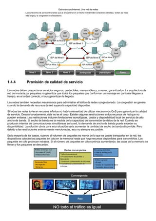 1.4.4 Provisión de calidad de servicio
Las redes deben proporcionar servicios seguros, predecibles, mensurables y, a veces, garantizados. La arquitectura de
red conmutada por paquetes no garantiza que todos los paquetes que conforman un mensaje en particular lleguen a
tiempo, en el orden correcto, ni aun garantizan la llegada.
Las redes también necesitan mecanismos para administrar el tráfico de redes congestionado. La congestión se genera
cuando la demanda de recursos de red supera la capacidad disponible.
Si todas las redes tuvieran recursos infinitos no habría necesidad de utilizar mecanismos QoS para garantizar la calidad
de servicio. Desafortunadamente, éste no es el caso. Existen algunas restricciones en los recursos de red que no
pueden evitarse. Las restricciones incluyen limitaciones tecnológicas, costos y disponibilidad local del servicio de alto
ancho de banda. El ancho de banda es la medida de la capacidad de transmisión de datos de la red. Cuando se
producen intentos de comunicaciones simultáneas en la red, la demanda de ancho de banda puede exceder su
disponibilidad. La solución obvia para esta situación sería aumentar la cantidad de ancho de banda disponible. Pero
debido a las restricciones anteriormente mencionadas, esto no siempre es posible.
En la mayoría de los casos, cuando el volumen de paquetes es mayor de lo que se puede transportar en la red, los
dispositivos colocan los paquetes en cola en la memoria hasta que haya recursos disponibles para transmitirlos. Los
paquetes en cola provocan retrasos. Si el número de paquetes en cola continúa aumentando, las colas de la memoria se
llenan y los paquetes se descartan.
 
