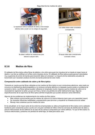 8.3.6 Medios de fibra
El cableado de fibra óptica utiliza fibras de plástico o de vidrio para guiar los impulsos de luz desde el origen hacia el
destino. Los bits se codifican en la fibra como impulsos de luz. El cableado de fibra óptica puede generar velocidades
muy superiores de ancho de banda para transmitir datos sin procesar. La mayoría de los estándares actuales de
transmisión aún necesitan analizar el ancho de banda potencial de este medio.
Comparación entre cableado de cobre y de fibra óptica
Teniendo en cuenta que las fibras utilizadas en los medios de fibra óptica no son conductores eléctricos, este medio es
inmune a la interferencia electromagnética y no conduce corriente eléctrica no deseada cuando existe un problema de
conexión a tierra. Las fibras ópticas pueden utilizarse en longitudes mucho mayores que los medios de cobre sin la
necesidad de regenerar la señal, ya que son finas y tienen una pérdida de señal relativamente baja. Algunas
especificaciones de la capa física de fibra óptica admiten longitudes que pueden alcanzar varios kilómetros.
Algunos de los problemas de implementación de medios de fibra óptica:
• Más costoso (comúnmente) que los medios de cobre en la misma distancia (pero para una capacidad mayor)
• Se necesitan diferentes habilidades y equipamiento para terminar y empalmar la infraestructura de cables
• Manejo más cuidadoso que los medios de cobre
En la actualidad, en la mayor parte de los entornos empresariales se utiliza principalmente la fibra óptica como cableado
backbone para conexiones punto a punto con una gran cantidad de tráfico entre los servicios de distribución de datos y
para la interconexión de los edificios en el caso de los campus compuestos por varios edificios. Ya que la fibra óptica no
conduce electricidad y presenta una pérdida de señal baja, es ideal para estos usos.
 
