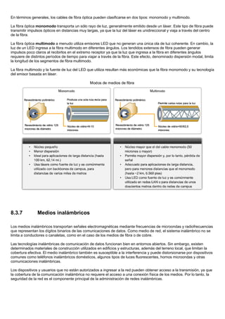 En términos generales, los cables de fibra óptica pueden clasificarse en dos tipos: monomodo y multimodo.
La fibra óptica monomodo transporta un sólo rayo de luz, generalmente emitido desde un láser. Este tipo de fibra puede
transmitir impulsos ópticos en distancias muy largas, ya que la luz del láser es unidireccional y viaja a través del centro
de la fibra.
La fibra óptica multimodo a menudo utiliza emisores LED que no generan una única ola de luz coherente. En cambio, la
luz de un LED ingresa a la fibra multimodo en diferentes ángulos. Los tendidos extensos de fibra pueden generar
impulsos poco claros al recibirlos en el extremo receptor ya que la luz que ingresa a la fibra en diferentes ángulos
requiere de distintos períodos de tiempo para viajar a través de la fibra. Este efecto, denominado dispersión modal, limita
la longitud de los segmentos de fibra multimodo.
La fibra multimodo y la fuente de luz del LED que utiliza resultan más económicas que la fibra monomodo y su tecnología
del emisor basada en láser.
8.3.7 Medios inalámbricos
Los medios inalámbricos transportan señales electromagnéticas mediante frecuencias de microondas y radiofrecuencias
que representan los dígitos binarios de las comunicaciones de datos. Como medio de red, el sistema inalámbrico no se
limita a conductores o canaletas, como en el caso de los medios de fibra o de cobre.
Las tecnologías inalámbricas de comunicación de datos funcionan bien en entornos abiertos. Sin embargo, existen
determinados materiales de construcción utilizados en edificios y estructuras, además del terreno local, que limitan la
cobertura efectiva. El medio inalámbrico también es susceptible a la interferencia y puede distorsionarse por dispositivos
comunes como teléfonos inalámbricos domésticos, algunos tipos de luces fluorescentes, hornos microondas y otras
comunicaciones inalámbricas.
Los dispositivos y usuarios que no están autorizados a ingresar a la red pueden obtener acceso a la transmisión, ya que
la cobertura de la comunicación inalámbrica no requiere el acceso a una conexión física de los medios. Por lo tanto, la
seguridad de la red es el componente principal de la administración de redes inalámbricas.
 