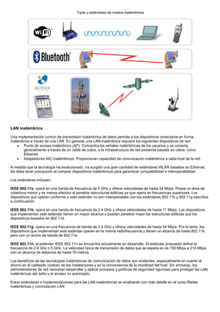LAN inalámbrica
Una implementación común de transmisión inalámbrica de datos permite a los dispositivos conectarse en forma
inalámbrica a través de una LAN. En general, una LAN inalámbrica requiere los siguientes dispositivos de red:
• Punto de acceso inalámbrico (AP): Concentra las señales inalámbricas de los usuarios y se conecta,
generalmente a través de un cable de cobre, a la infraestructura de red existente basada en cobre, como
Ethernet.
• Adaptadores NIC inalámbricos: Proporcionan capacidad de comunicación inalámbrica a cada host de la red.
A medida que la tecnología ha evolucionado, ha surgido una gran cantidad de estándares WLAN basados en Ethernet.
Se debe tener precaución al comprar dispositivos inalámbricos para garantizar compatibilidad e interoperabilidad.
Los estándares incluyen:
IEEE 802.11a: opera en una banda de frecuencia de 5 GHz y ofrece velocidades de hasta 54 Mbps. Posee un área de
cobertura menor y es menos efectivo al penetrar estructuras edilicias ya que opera en frecuencias superiores. Los
dispositivos que operan conforme a este estándar no son interoperables con los estándares 802.11b y 802.11g descritos
a continuación.
IEEE 802.11b: opera en una banda de frecuencia de 2.4 GHz y ofrece velocidades de hasta 11 Mbps. Los dispositivos
que implementan este estándar tienen un mayor alcance y pueden penetrar mejor las estructuras edilicias que los
dispositivos basados en 802.11a.
IEEE 802.11g: opera en una frecuencia de banda de 2.4 GHz y ofrece velocidades de hasta 54 Mbps. Por lo tanto, los
dispositivos que implementan este estándar operan en la misma radiofrecuencia y tienen un alcance de hasta 802.11b
pero con un ancho de banda de 802.11a.
IEEE 802.11n: el estándar IEEE 802.11n se encuentra actualmente en desarrollo. El estándar propuesto define la
frecuencia de 2.4 Ghz o 5 GHz. La velocidad típica de transmisión de datos que se espera es de 100 Mbps a 210 Mbps
con un alcance de distancia de hasta 70 metros.
Los beneficios de las tecnologías inalámbricas de comunicación de datos son evidentes, especialmente en cuanto al
ahorro en el cableado costoso de las instalaciones y en la conveniencia de la movilidad del host. Sin embargo, los
administradores de red necesitan desarrollar y aplicar procesos y políticas de seguridad rigurosas para proteger las LAN
inalámbricas del daño y el acceso no autorizado.
Estos estándares e implementaciones para las LAN inalámbricas se analizarán con más detalle en el curso Redes
inalámbricas y conmutación LAN.
 