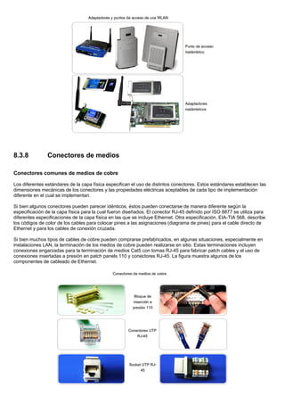 8.3.8 Conectores de medios
Conectores comunes de medios de cobre
Los diferentes estándares de la capa física especifican el uso de distintos conectores. Estos estándares establecen las
dimensiones mecánicas de los conectores y las propiedades eléctricas aceptables de cada tipo de implementación
diferente en el cual se implementan.
Si bien algunos conectores pueden parecer idénticos, éstos pueden conectarse de manera diferente según la
especificación de la capa física para la cual fueron diseñados. El conector RJ-45 definido por ISO 8877 se utiliza para
diferentes especificaciones de la capa física en las que se incluye Ethernet. Otra especificación, EIA-TIA 568, describe
los códigos de color de los cables para colocar pines a las asignaciones (diagrama de pines) para el cable directo de
Ethernet y para los cables de conexión cruzada.
Si bien muchos tipos de cables de cobre pueden comprarse prefabricados, en algunas situaciones, especialmente en
instalaciones LAN, la terminación de los medios de cobre pueden realizarse en sitio. Estas terminaciones incluyen
conexiones engarzadas para la terminación de medios Cat5 con tomas RJ-45 para fabricar patch cables y el uso de
conexiones insertadas a presión en patch panels 110 y conectores RJ-45. La figura muestra algunos de los
componentes de cableado de Ethernet.
 